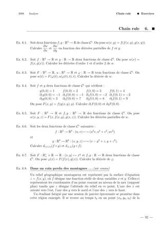2008

Analyse

Chain rule

Chain rule

Exercices

6.

Ex. 6.1. Soit deux fonctions f, g : R2 → R de classe C 1 . On pose w(x, y) = f (f (x, y), g(x, y)).
∂w
∂w
Calculer
et
en fonction des d´riv´es partielles de f et g.
e e
∂x
∂y
Ex. 6.2. Soit f : R2 → R et g : R → R deux fonctions de classe C 1 . On pose w(x) =
f (x, g(x)). Calculer les d´riv´es d’ordre 1 et d’ordre 2 de w.
e e
Ex. 6.3. Soit F : R3 → R, u : R2 → R et ϕ : R → R trois fonctions de classe C 1 . On
pose w(t) = F (ϕ(t), u(ϕ(t), t), t). Calculer la d´riv´e de w.
e e
Ex. 6.4. Soit f et g deux fonctions de classe C 1 qui v´riﬁent :
e
g(0, 0) = 1
f (0, 0) = 2
f (1, 0) = 3
f (0, 1) = 4
∂1 g(0, 0) = −1 ∂1 f (0, 0) = −1 ∂1 f (1, 0) = −2 ∂1 f (0, 1) = −3
∂2 g(0, 0) = 3
∂2 f (0, 0) = 7
∂2 f (1, 0) = 8
∂2 f (0, 1) = 9
On pose F (x, y) = f (g(x, y), y). Calculer ∂1 F (0, 0) et ∂2 F (0, 0).
Ex. 6.5. Soit F : R3 → R et f, g : R2 → R des fonctions de classe C 1 . On pose
w(x, y, z) = F (x, f (x, y), g(x, z)). Calculer les d´riv´es partielles de w.
e e
Ex. 6.6. Soit les deux fonctions de classe C 1 suivantes :
f : R2 → R3 : (u, v) −→ (u2 v, u2 + v 2 , uv 2 )
et
g : R3 → R2 : (x, y, z) −→ (x − y 2 + z, y + z 2 ).
Calculer d(1,1,1) (f ◦ g) et d(1,1) (g ◦ f ).
Ex. 6.7. Soit F : R∗ × R → R : (x, y) → xy et f, g : R → R deux fonctions de classe
+
C 1 . On pose ϕ(x) = F (f (x), g(x)). Calculer la d´riv´e de ϕ.
e e
Ex. 6.8. Dans un coin perdu des montagnes . . . (air connu)
Un relief g´ographique montagneux est repr´sent´ par la surface d’´quation
e
e
e
e
z = f (x, y), o` f d´signe une fonction r´elle de deux variables x et y. Celles-ci
u
e
e
repr´sentent les coordonn´es d’un point courant au niveau de la mer (suppos´
e
e
e
plan) tandis que z d´signe l’altitude du relief en ce point. L’axe des x est
e
orient´ vers l’est, l’axe des y vers le nord et l’axe des z vers le haut.
e
Un ´tudiant fatigu´ par une session de janvier ´prouvante se prom`ne dans
e
e
e
e
cette r´gion enneig´e. Il se trouve au temps t0 en un point (x0 , y0 , z0 ) de la
e
e

92

 