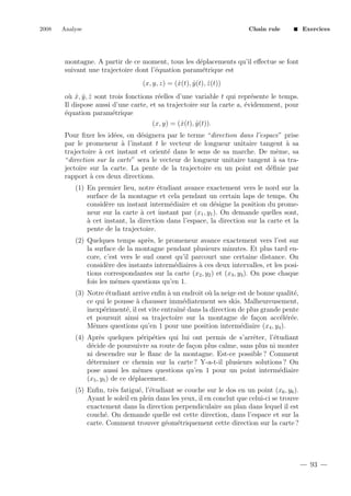2008

Analyse

Chain rule

Exercices

montagne. A partir de ce moment, tous les d´placements qu’il eﬀectue se font
e
suivant une trajectoire dont l’´quation param´trique est
e
e
(x, y, z) = (ˆ(t), y (t), z (t))
x
ˆ
ˆ
o` x, y , z sont trois fonctions r´elles d’une variable t qui repr´sente le temps.
u ˆ ˆ ˆ
e
e
Il dispose aussi d’une carte, et sa trajectoire sur la carte a, ´videmment, pour
e
´quation param´trique
e
e
(x, y) = (ˆ(t), y (t)).
x
ˆ
Pour ﬁxer les id´es, on d´signera par le terme “direction dans l’espace” prise
e
e
par le promeneur ` l’instant t le vecteur de longueur unitaire tangent ` sa
a
a
trajectoire ` cet instant et orient´ dans le sens de sa marche. De mˆme, sa
a
e
e
“direction sur la carte” sera le vecteur de longueur unitaire tangent ` sa traa
jectoire sur la carte. La pente de la trajectoire en un point est d´ﬁnie par
e
rapport ` ces deux directions.
a
(1) En premier lieu, notre ´tudiant avance exactement vers le nord sur la
e
surface de la montagne et cela pendant un certain laps de temps. On
consid`re un instant interm´diaire et on d´signe la position du promee
e
e
neur sur la carte ` cet instant par (x1 , y1 ). On demande quelles sont,
a
a
` cet instant, la direction dans l’espace, la direction sur la carte et la
pente de la trajectoire.
(2) Quelques temps apr`s, le promeneur avance exactement vers l’est sur
e
la surface de la montagne pendant plusieurs minutes. Et plus tard encore, c’est vers le sud ouest qu’il parcourt une certaine distance. On
consid`re des instants interm´diaires ` ces deux intervalles, et les posie
e
a
tions correspondantes sur la carte (x2 , y2 ) et (x3 , y3 ). On pose chaque
fois les mˆmes questions qu’en 1.
e
(3) Notre ´tudiant arrive enﬁn ` un endroit o` la neige est de bonne qualit´,
e
a
u
e
ce qui le pousse ` chausser imm´diatement ses skis. Malheureusement,
a
e
inexp´riment´, il est vite entraˆ e dans la direction de plus grande pente
e
e
ın´
et poursuit ainsi sa trajectoire sur la montagne de fa¸on acc´l´r´e.
c
ee e
Mˆmes questions qu’en 1 pour une position interm´diaire (x4 , y4 ).
e
e
(4) Apr`s quelques p´rip´ties qui lui ont permis de s’arrˆter, l’´tudiant
e
e e
e
e
d´cide de poursuivre sa route de fa¸on plus calme, sans plus ni monter
e
c
ni descendre sur le ﬂanc de la montagne. Est-ce possible ? Comment
d´terminer ce chemin sur la carte ? Y-a-t-il plusieurs solutions ? On
e
pose aussi les mˆmes questions qu’en 1 pour un point interm´diaire
e
e
(x5 , y5 ) de ce d´placement.
e
(5) Enﬁn, tr`s fatigu´, l’´tudiant se couche sur le dos en un point (x6 , y6 ).
e
e e
Ayant le soleil en plein dans les yeux, il en conclut que celui-ci se trouve
exactement dans la direction perpendiculaire au plan dans lequel il est
couch´. On demande quelle est cette direction, dans l’espace et sur la
e
carte. Comment trouver g´om´triquement cette direction sur la carte ?
e e

93

 