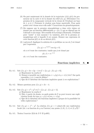 2008

Analyse

Fonctions implicites

Exercices

(6) On part maintenant de la donn´e de la trajectoire (ˆ(t), y (t)) du proe
x
ˆ
meneur sur la carte et de la donn´e du relief f (x, y). D´terminer l’exe
e
pression de la composante verticale de la vitesse de l’´tudiant sur base
e
de x, y et f . Pr´senter le r´sultat sous forme matricielle. Pour quels
ˆ ˆ
e
e
points cette vitesse sera-t-elle nulle ? Caract´risez les g´om´triquement.
e
e e
(7) On suppose que la pression atmosph´rique p dans cette r´gion est
e
e
donn´e par un fonction diﬀ´rentiable p = p(z, t) qui ne d´pend que de
e
e
ˆ
e
l’altitude et du temps. Tr`s sensible de la trompe d’Eustache, l’´tudiant
e
e
peut ”sentir” ` tout moment t la variation, p (t) de la pression ata
˜
mosph´rique p(t) ` laquelle il est soumis. Donnez une expression de
e
˜ a
cette fonction p(t) et de sa d´riv´e p (t).
˜
e e ˜
(8) (optionnel) Appliquer la solution de ce probl`me au cas o` f est donn´
e
u
e
par l’expression
f (x, y) = e(

x−y 2
)
a

cos π(y + b)

o` a et b sont des constantes, tandis que p est donn´ par
u
ˆ
e
p(z, t) = ce−d zt
ˆ
o` c et d sont des constantes.
u

Fonctions implicites

8.

Ex. 8.1. Soit f (x, y) = 3x + 2y − 4 et C = {(x, y) : f (x, y) = 0}.
a) Repr´senter la courbe C.
e
b) Donner si possible une explicitation x = ϕ(y) et y = ψ(x) de C. Sur quels
ensembles ϕ et ψ sont-ils d´ﬁnis ?
e
c) Que dit le th´or`me des fonctions implicites quant ` ces explicitations ?
e e
a
Ex. 8.2. Mˆmes questions pour f (x, y) = 3x − 4.
e
Ex. 8.3. Soit f (x, y) = x2 + y 2 et C = {(x, y) : f (x, y) = 1}.
a) Repr´senter la courbe C.
e
b) Dire, ` partir du dessin, en quels points de C on peut trouver une explia
citation locale du type y = ϕ(x) et/ou x = ψ(y).
c) Que dit le th´or`me des fonctions implicites ` propos de la possibilit´ de
e e
a
e
telles explicitations ?
Ex. 8.4. Soit f (x, y) = x2 − y 2 . La relation f (x, y) = 1 admet-elle une explicitation
√
locale (de x en fonction de y ou l’inverse) aux points (1, 0), (1, 1) et (2, 3) ?
Ex. 8.5. Traitez l’exercice 22.6 de S & B (p.605).

94

 