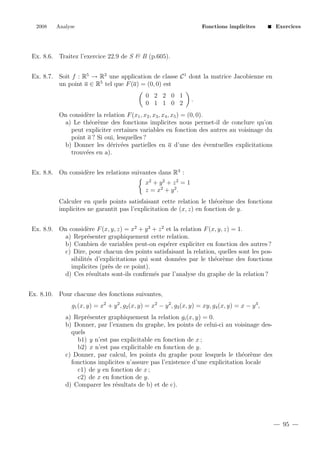 2008

Analyse

Fonctions implicites

Exercices

Ex. 8.6. Traitez l’exercice 22.9 de S & B (p.605).
Ex. 8.7. Soit f : R5 → R2 une application de classe C 1 dont la matrice Jacobienne en
un point a ∈ R5 tel que F (a) = (0, 0) est
0 2 2 0 1
0 1 1 0 2

.

On consid`re la relation F (x1 , x2 , x3 , x4 , x5 ) = (0, 0).
e
a) Le th´or`me des fonctions implicites nous permet-il de conclure qu’on
e e
peut expliciter certaines variables en fonction des autres au voisinage du
point a ? Si oui, lesquelles ?
e
b) Donner les d´riv´es partielles en a d’une des ´ventuelles explicitations
e e
trouv´es en a).
e
Ex. 8.8. On consid`re les relations suivantes dans R3 :
e
x2 + y 2 + z 2 = 1
z = x2 + y 2 .
Calculer en quels points satisfaisant cette relation le th´or`me des fonctions
e e
implicites ne garantit pas l’explicitation de (x, z) en fonction de y.
Ex. 8.9. On consid`re F (x, y, z) = x2 + y 2 + z 2 et la relation F (x, y, z) = 1.
e
a) Repr´senter graphiquement cette relation.
e
b) Combien de variables peut-on esp´rer expliciter en fonction des autres ?
e
c) Dire, pour chacun des points satisfaisant la relation, quelles sont les possibilit´s d’explicitations qui sont donn´es par le th´or`me des fonctions
e
e
e e
implicites (pr`s de ce point).
e
d) Ces r´sultats sont-ils conﬁrm´s par l’analyse du graphe de la relation ?
e
e
Ex. 8.10. Pour chacune des fonctions suivantes,
g1 (x, y) = x2 + y 2 , g2 (x, y) = x2 − y 2 , g3 (x, y) = xy, g4 (x, y) = x − y 3 ,
a) Repr´senter graphiquement la relation gi (x, y) = 0.
e
b) Donner, par l’examen du graphe, les points de celui-ci au voisinage desquels
b1) y n’est pas explicitable en fonction de x ;
b2) x n’est pas explicitable en fonction de y.
c) Donner, par calcul, les points du graphe pour lesquels le th´or`me des
e e
fonctions implicites n’assure pas l’existence d’une explicitation locale
c1) de y en fonction de x ;
c2) de x en fonction de y.
d) Comparer les r´sultats de b) et de c).
e

95

 