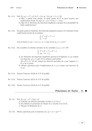 2008

Analyse

Polynˆmes de Taylor
o

Exercices

Ex. 8.11. Soit f (x, y) = x2 + y 2 et C = {(x, y) : f (x, y) = 1, x ≥ 0}.
a) Dire, ` partir d’un dessin, en quels points de C on peut trouver une
a
explicitation locale du type y = ϕ(x) et/ou x = ψ(y).
b) Que dit le th´or`me des fonctions implicites ` propos de la possibilit´ de
e e
a
e
telles explicitations ?
Ex. 8.12. En quels points le th´or`me des fonctions implicites assure-t-il l’existence d’une
e e
explicitation locale de la relation
x2 + y 2 + z 2 = 1
z = y2
sous la forme (x, y) = ϕ(z), (x, z) = ψ(y) et/ou (y, z) = χ(x) ?
Ex. 8.13. On consid`re la relation suivante en les variables (x, y, z, w) ∈ R4 :
e
x2 + y 2 + z 2 + w 2 = 1
1
xy + zw = 4 .
a) Le th´or`me des fonctions implicites permet-il d’expliciter (x, y) comme
e e
une fonction ϕ(z, w) pr`s de la solution particuli`re
e
e
√
1
(0, 2, 1, 1) ? Si oui, donner les d´riv´es partielles de ϕ par rapport ` z
e e
a
2
et w en ce point.
b) Mˆmes questions pour l’explicitation de (z, w) comme une fonction de
e
(x, y).
Ex. 8.14. Traitez l’exercice 22.20 de S & B (p.622)
Ex. 8.15. Traitez l’exercice 22.21 de S & B (p.622)
Ex. 8.16. Traitez l’exercice 22.22 de S & B (p.622)

Polynˆmes de Taylor
o

9.

Ex. 9.1. Soit f (x, y) = x2 + 2xy + y 2 .
a) Calculer les d´riv´es partielles d’ordre 1 et 2 de f .
e e
b) En d´duire le polynˆme de Taylor de f d’ordre 2 en (0, 0).
e
o
c) Donner la Hessienne de f .
Ex. 9.2. Mˆmes questions pour la fonction f (x, y) = (x + y)ex−y .
e

96

 