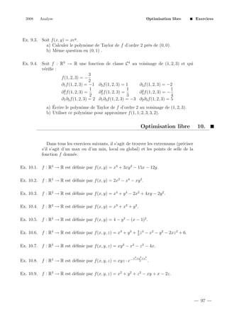 2008

Analyse

Optimisation libre

Exercices

Ex. 9.3. Soit f (x, y) = xey .
a) Calculer le polynˆme de Taylor de f d’ordre 2 pr`s de (0, 0).
o
e
b) Mˆme question en (0, 1) .
e
Ex. 9.4. Soit f : R3 → R une fonction de classe C 4 au
v´riﬁe :
e
3
f (1, 2, 3) = −
2
∂1 f (1, 2, 3) = −1 ∂2 f (1, 2, 3) = 1
1
1
2
2
∂2 f (1, 2, 3) =
∂1 f (1, 2, 3) =
2
3
∂1 ∂2 f (1, 2, 3) = 2 ∂1 ∂3 f (1, 2, 3) = −3

voisinage de (1, 2, 3) et qui

∂3 f (1, 2, 3) = −2
1
2
∂3 f (1, 2, 3) = −
4
∂2 ∂3 f (1, 2, 3) = 5

´
a) Ecrire le polynˆme de Taylor de f d’ordre 2 au voisinage de (1, 2, 3).
o
b) Utiliser ce polynˆme pour approximer f (1, 1; 2, 3; 3, 2).
o

Optimisation libre

10.

Dans tous les exercices suivants, il s’agit de trouver les extremums (pr´ciser
e
s’il s’agit d’un max ou d’un min, local ou global) et les points de selle de la
fonction f donn´e.
e
Ex. 10.1. f : R2 → R est d´ﬁnie par f (x, y) = x3 + 3xy 2 − 15x − 12y.
e
Ex. 10.2. f : R2 → R est d´ﬁnie par f (x, y) = 2x2 − x4 − xy 2 .
e
Ex. 10.3. f : R2 → R est d´ﬁnie par f (x, y) = x4 + y 4 − 2x2 + 4xy − 2y 2 .
e
Ex. 10.4. f : R2 → R est d´ﬁnie par f (x, y) = x3 + x2 + y 2 .
e
Ex. 10.5. f : R2 → R est d´ﬁnie par f (x, y) = 4 − y 2 − (x − 1)2 .
e
Ex. 10.6. f : R3 → R est d´ﬁnie par f (x, y, z) = x3 + y 3 + 4 z 3 − x2 − y 2 − 2xz 2 + 6.
e
3
Ex. 10.7. f : R3 → R est d´ﬁnie par f (x, y, z) = xy 2 − x2 − z 2 − 4x.
e
Ex. 10.8. f : R3 → R est d´ﬁnie par f (x, y, z) = xyz · e−
e

x2 +y 2 +z 2
2

.

Ex. 10.9. f : R3 → R est d´ﬁnie par f (x, y, z) = x2 + y 2 + z 2 − xy + x − 2z.
e

97

 