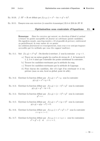2008

Analyse

Optimisation sous contrainte d’´quations
e

Exercices

Ex. 10.10. f : R3 → R est d´ﬁnie par f (x, y, z) = x2 − 4xz + y 4 + 4z 2 .
e
Ex. 10.11. Essayez-vous aux exercices (` caract`re ´conomique) 23.4 et 23.6 de S& B.
a
e e

Optimisation sous contrainte d’´quations
e

11.

Remarque
Dans les exercices qui suivent, on cherchera d’abord et surtout
a
` trouver les points susceptibles de fournir un extr´mum (points candidats).
e
On regardera ensuite, sans trop insister, s’il est possible de pr´ciser, enti`rement
e
e
ou partiellement, la vraie nature de ces points.
Les solutions fournissent ces renseignements, mais ceux-ci ne sont pas toujours
accessibles par les m´thodes que vous ˆtes suppos´ maˆ
e
e
e
ıtriser.
Ex. 11.1. Soit f (x, y) = x2 +y 2 . On cherche ` extr´mer f sous la contraine x+y = 1 .
a
e
a.) Tracer sur un mˆme graphe les courbes de niveau de f de hauteurs 0,
e
1, 2, 3 et 4 ainsi que l’ensemble des points satisfaisant la contrainte.
b.) Trouver les candidats-extr´mants par la m´thode du rang.
e
e
c.) Trouver les candidats-extr´mants par la m´thode de Lagrange.
e
e
d.) Pour chacun des candidats, dire s’il s’agit d’un extr´mant et si oui,
e
pr´ciser (max ou min, local ou global, point de selle).
e
Ex. 11.2. Extr´mer la fonction d´ﬁnie par f (x, y) = x2 + y sous la contrainte
e
e
g(x, y) = x3 + y = 0 .
Ex. 11.3. Extr´mer la fonction d´ﬁnie par f (x, y) = (x − 1)2 + y 2 sous la contrainte
e
e
g(x, y) = y 2 − 4x = 0 .
Ex. 11.4. Extr´mer la fonction d´ﬁnie par f (x, y) = (x − 1)2 + y 2 sous la contrainte
e
e
y2 = x .
Ex. 11.5. Extr´mer la fonction d´ﬁnie par f (x, y) = x2 + (y + 1)2 sous la contrainte
e
e
g(x, y) = y(y − x2 ) = 0 .
Ex. 11.6. Extr´mer la fonction d´ﬁnie par f (x, y, z) = x2 + y 2 + z 2 sous la contrainte
e
e
x+y+z =1.
Ex. 11.7. Extr´mer la fonction d´ﬁnie par f (x, y, z) = x + y + z sous les contraintes
e
e
2
2
x + y = 2 et x + z = 1 .

98

 