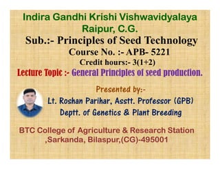Sub.:- Principles of Seed Technology
Course No. :- APB- 5221
Credit hours:- 3(1+2)
Lecture Topic :- General Principles of seed production.
Presented by:-
Indira Gandhi Krishi Vishwavidyalaya
Raipur, C.G.
Presented by:-
Lt. Roshan Parihar, Asstt. Professor (GPB)
Deptt. of Genetics & Plant Breeding
BTC College of Agriculture & Research Station
,Sarkanda, Bilaspur,(CG)-495001
 