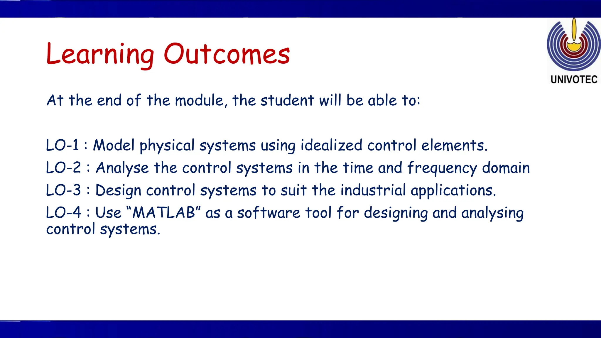 Learning Outcomes
At the end of the module, the student will be able to:
LO-1 : Model physical systems using idealized control elements.
LO-2 : Analyse the control systems in the time and frequency domain
LO-3 : Design control systems to suit the industrial applications.
LO-4 : Use “MATLAB” as a software tool for designing and analysing
control systems.
 