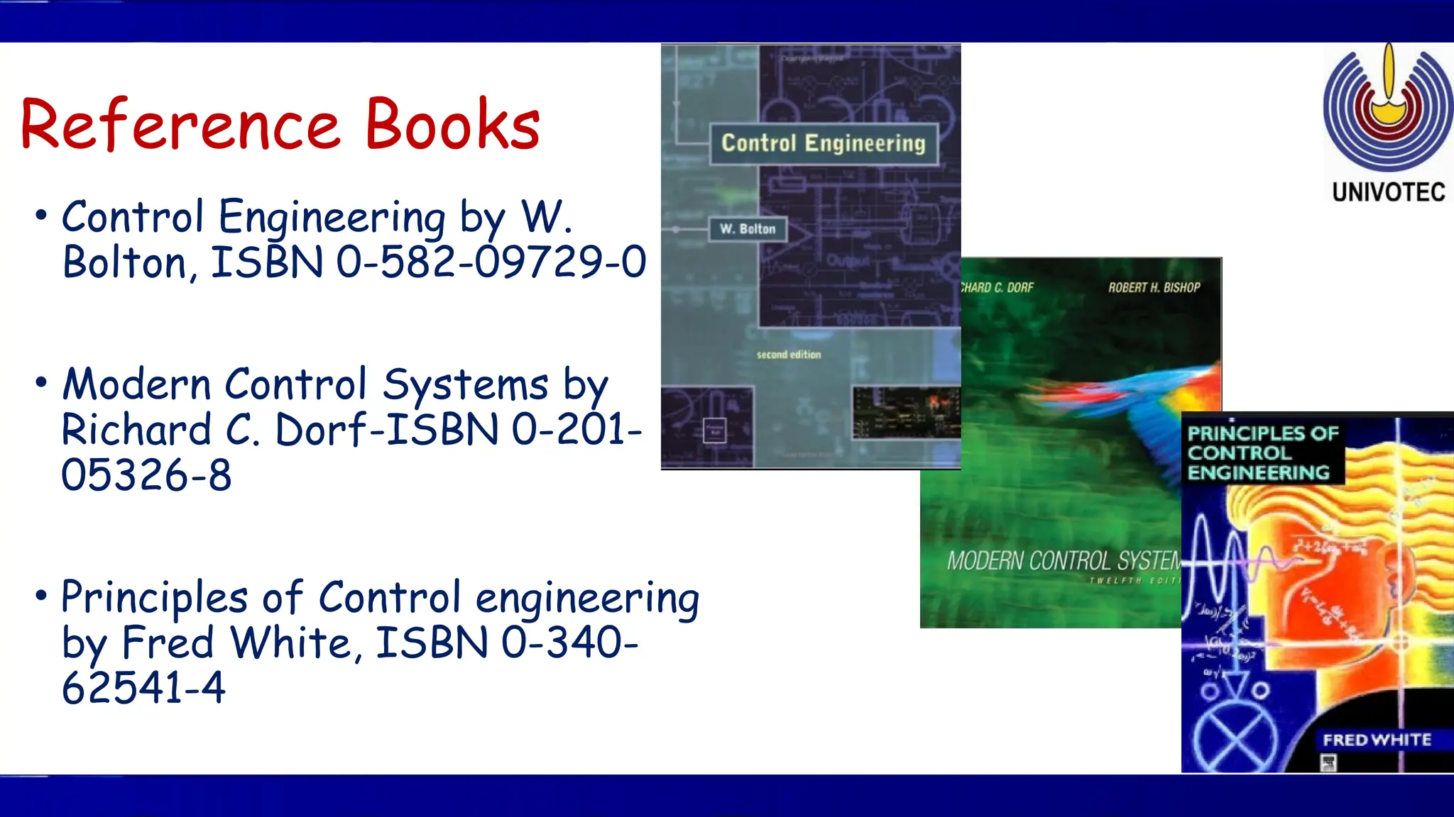 Reference Books
• Control Engineering by W.
Bolton, ISBN 0-582-09729-0
• Modern Control Systems by
Richard C. Dorf-ISBN 0-201-
05326-8
• Principles of Control engineering
by Fred White, ISBN 0-340-
62541-4
 