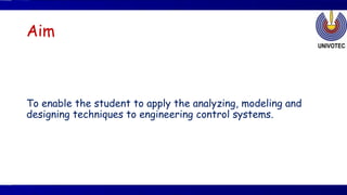 Aim
To enable the student to apply the analyzing, modeling and
designing techniques to engineering control systems.
 