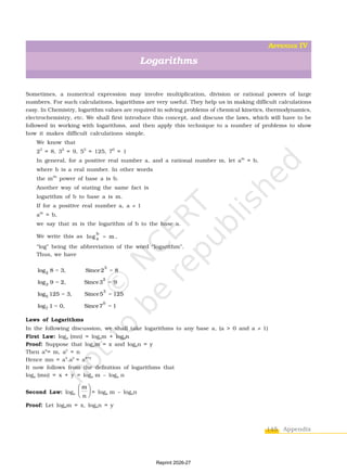 145 Appendix
Sometimes, a numerical expression may involve multiplication, division or rational powers of large
numbers. For such calculations, logarithms are very useful. They help us in making difficult calculations
easy. In Chemistry, logarithm values are required in solving problems of chemical kinetics, thermodynamics,
electrochemistry, etc. We shall first introduce this concept, and discuss the laws, which will have to be
followed in working with logarithms, and then apply this technique to a number of problems to show
how it makes difficult calculations simple.
We know that
23
= 8, 32
= 9, 53
= 125, 70
= 1
In general, for a positive real number a, and a rational number m, let am
= b,
where b is a real number. In other words
the mth
power of base a is b.
Another way of stating the same fact is
logarithm of b to base a is m.
If for a positive real number a, a ¹ 1
am
= b,
we say that m is the logarithm of b to the base a.
We write this as
b
a
log m ,

“log” being the abbreviation of the word “logarithm”.
Thus, we have
= =
= =
= =
= =
3
2
2
3
3
5
0
7
log 8 3, Since2 8
log 9 2, Since3 9
log 125 3, Since5 125
log 1 0, Since7 1
Laws of Logarithms
In the following discussion, we shall take logarithms to any base a, (a > 0 and a ¹ 1)
First Law: loga (mn) = logam + logan
Proof: Suppose that logam = x and logan = y
Then ax
= m, ay
= n
Hence mn = ax
.ay
= ax+y
It now follows from the definition of logarithms that
loga (mn) = x + y = loga m – loga n
Second Law: loga
m
n
 
 
 
= loga m – logan
Proof: Let logam = x, logan = y
Logarithms
APPENDIX IV
Reprint 2026-27
 