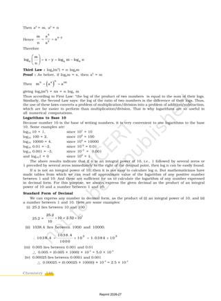 146
Chemistry
Then ax
= m, ay
= n
Hence
x
x y
y
a
m
a
n a

 
Therefore
a a a
m
log x y log m log n
n
   
 
 
 
Third Law : loga(mn
) = n logam
Proof : As before, if logam = x, then ax
= m
Then  
n
n x nx
m a a
 
giving loga(mn
) = nx = n loga m
Thus according to First Law: “the log of the product of two numbers is equal to the sum of their logs.
Similarly, the Second Law says: the log of the ratio of two numbers is the difference of their logs. Thus,
the use of these laws converts a problem of multiplication/division into a problem of addition/subtraction,
which are far easier to perform than multiplication/division. That is why logarithms are so useful in
all numerical computations.
Logarithms to Base 10
Because number 10 is the base of writing numbers, it is very convenient to use logarithms to the base
10. Some examples are:
log10 10 = 1, since 101
= 10
log10 100 = 2, since 102
= 100
log10 10000 = 4, since 104
= 10000
log10 0.01 = –2, since 10–2
= 0.01
log10 0.001 = –3, since 10–3
= 0.001
and log101 = 0 since 100
= 1
The above results indicate that if n is an integral power of 10, i.e., 1 followed by several zeros or
1 preceded by several zeros immediately to the right of the decimal point, then log n can be easily found.
If n is not an integral power of 10, then it is not easy to calculate log n. But mathematicians have
made tables from which we can read off approximate value of the logarithm of any positive number
between 1 and 10. And these are sufficient for us to calculate the logarithm of any number expressed
in decimal form. For this purpose, we always express the given decimal as the product of an integral
power of 10 and a number between 1 and 10.
Standard Form of Decimal
We can express any number in decimal form, as the product of (i) an integral power of 10, and (ii)
a number between 1 and 10. Here are some examples:
(i) 25.2 lies between 10 and 100
25.2 =
1
25.2
10 2.52 10
10
  
(ii) 1038.4 lies between 1000 and 10000.
3 3
1 0 3 8 .4
1 0 3 8 .4 1 0 1 .0 3 8 4 1 0
1 0 0 0
    
(iii) 0.005 lies between 0.001 and 0.01
∴ 0.005 = (0.005 × 1000) × 10–3
= 5.0 × 10–3
(iv) 0.00025 lies between 0.0001 and 0.001
∴ 0.00025 = (0.00025 × 10000) × 10–4
= 2.5 × 10–4
Reprint 2026-27
 