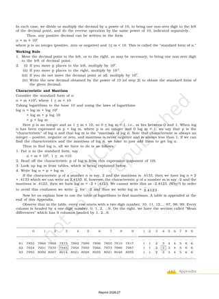 147 Appendix
In each case, we divide or multiply the decimal by a power of 10, to bring one non-zero digit to the left
of the decimal point, and do the reverse operation by the same power of 10, indicated separately.
Thus, any positive decimal can be written in the form
n = m × 10
p
where p is an integer (positive, zero or negative) and 1< m < 10. This is called the “standard form of n.”
Working Rule
1. Move the decimal point to the left, or to the right, as may be necessary, to bring one non-zero digit
to the left of decimal point.
2. (i) If you move p places to the left, multiply by 10
p
.
(ii) If you move p places to the right, multiply by 10–p
.
(iii) If you do not move the decimal point at all, multiply by 100
.
(iv) Write the new decimal obtained by the power of 10 (of step 2) to obtain the standard form of
the given decimal.
Characteristic and Mantissa
Consider the standard form of n
n = m ×10p
, where 1 < m < 10
Taking logarithms to the base 10 and using the laws of logarithms
log n = log m + log 10p
= log m + p log 10
= p + log m
Here p is an integer and as 1 < m < 10, so 0 < log m < 1, i.e., m lies between 0 and 1. When log
n has been expressed as p + log m, where p is an integer and 0 log m < 1, we say that p is the
“characteristic” of log n and that log m is the “mantissa of log n. Note that characteristic is always an
integer – positive, negative or zero, and mantissa is never negative and is always less than 1. If we can
find the characteristics and the mantissa of log n, we have to just add them to get log n.
Thus to find log n, all we have to do is as follows:
1. Put n in the standard form, say
n = m × 10p
, 1 < m <10
2. Read off the characteristic p of log n from this expression (exponent of 10).
3. Look up log m from tables, which is being explained below.
4. Write log n = p + log m
If the characteristic p of a number n is say, 2 and the mantissa is .4133, then we have log n = 2
+ .4133 which we can write as 2.4133. If, however, the characteristic p of a number m is say –2 and the
mantissa is .4123, then we have log m = –2 + .4123. We cannot write this as –2.4123. (Why?) In order
to avoid this confusion we write 2 for –2 and thus we write log m = 2.4123 .
Now let us explain how to use the table of logarithms to find mantissas. A table is appended at the
end of this Appendix.
Observe that in the table, every row starts with a two digit number, 10, 11, 12,... 97, 98, 99. Every
column is headed by a one-digit number, 0, 1, 2, ...9. On the right, we have the section called “Mean
differences” which has 9 columns headed by 1, 2...9.
1 2 3 4 5 6 7 8 9
.. .. .. .. .. .. .. .. ..
1 1 2 3 4 4 5 6 6
1 1 2 3 3 4 5 6 6
1 1 2 3 3 4 5 6 6
.. .. .. .. .. .. .. .. ..
0 1 2 3 4 5 6 7 8 9
.. .. .. .. .. .. .. .. .. .. ..
61 7853 7860 7868 7875 7882 7889 7896 7803 7810 7817
62 7924 7931 7935 7945 7954 7959 7966 7973 7980 7987
63 7993 8000 8007 8014 8021 8028 8035 8041 8048 8055
.. .. .. .. .. .. .. .. .. .. ..
Reprint 2026-27
 