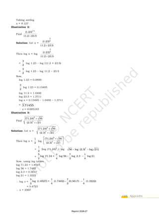 149 Appendix
Taking antilog
x = 8.127
Illustration 2:
Find
1.5
(1.23)
11.2 23.5

Solution: Let x =
3
2
(1.23)
11.2 23.5

Then log x = log
3
2
(1.23)
11.2 23.5

=
3
2
log 1.23 – log (11.2 × 23.5)
=
3
2
log 1.23 – log 11.2 – 23.5
Now,
log 1.23 = 0.0899
3
2
log 1.23 = 0.13485
log 11.2 = 1.0492
log 23.5 = 1.3711
log x = 0.13485 – 1.0492 – 1.3711
= 3.71455
 x = 0.005183
Illustration 3:
Find
5
7
(71.24) 56
(2.3) 21


Solution: Let x =
5
7
(71.24) 56
(2.3) 21


Then log x =
1
2
log
5
7
(71.24) 56
(2.3) 21


 
 
 
=
1
2
[log (71.24)5
+ log 7
56 log (2.3) log 21]
 
=
5 1 7 1
log 71.24 + log 56 log 2.3 log 21
2 4 2 4
 
Now, using log tables
log 71.24 = 1.8527
log 56 = 1.7482
log 2.3 = 0.3617
log 21 = 1.3222
 log x =
5 1 7 1
log (1.8527) + (1.7482) (0.3617) (1.3222)
2 4 2 4
 
= 3.4723
 x = 2967
Reprint 2026-27
 
