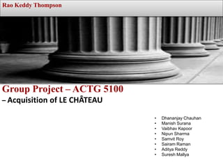 Group Project – ACTG 5100
– Acquisition of LE CHÂTEAU
Rao Keddy Thompson
• Dhananjay Chauhan
• Manish Surana
• Vaibhav Kapoor
• Nipun Sharma
• Samvit Roy
• Sairam Raman
• Aditya Reddy
• Suresh Mallya
 