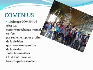 COMENIUSL’echangeCOMENIUSn’est pascomme un echange normal, ce n’estpas seulement pour profiterde la vie bienque nous avons profiterde la vie des toutes les manières.On devait travaillerbeaucoup et ensemble.