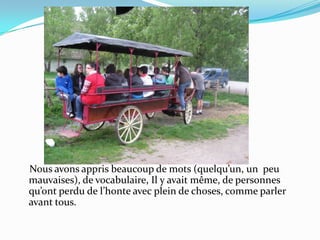    Nous avons appris beaucoup de mots (quelqu’un, un  peu mauvaises), de vocabulaire, Il y avait même, de personnes qu’ont perdu de l’honte avec plein de choses, comme parler avant tous.