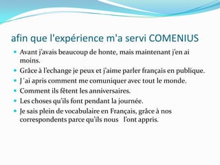 afin que l'expérience m'a servi COMENIUSAvant j’avais beaucoup de honte, mais maintenant j’en ai moins. Grâce à l’echange je peux et j’aime parler français en publique. J´ai apris comment me comuniquer avec tout le monde. Comment ils fêtent les anniversaires.Les choses qu’ils font pendant la journée.Je sais plein de vocabulaire en Français, grâce à nos correspondents parce qu’ils nous   l’ont appris. 