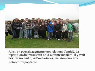     Ainsi, on pouvait augmenter nos relations d’amitié. La répartition du travail était de la suivante manière : Il y avait des travaux audio, vidéo et articles, mais toujours avec     notre correspondante. 