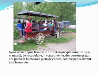     Nous avons appris beaucoup de mots (quelques uns, un  peu mauvais), de vocabulaire, Il y avait même, des personnes qui ont perdu la honte avec plein de choses, comme parler devant tout le monde.