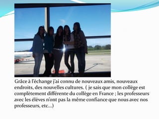     Grâce à l’échange j’ai connu de nouveaux amis, nouveaux endroits, des nouvelles cultures. ( je sais que mon collège est complètement différente du collège en France ; les professeurs avec les élèves n’ont pas la même confiance que nous avec nos professeurs, etc...)  