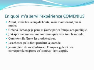 En quoi  m'a servi l’expérience COMENIUSAvant j’avais beaucoup de honte, mais maintenant j’en ai moins. Grâce à l’échange je peux et j’aime parler français en publique. J´ai appris comment me communiquer avec tout le monde. Comment ils fêtent les anniversaires.Les choses qu’ils font pendant la journée.Je sais plein de vocabulaire en Français, grâce à nos correspondants parce qu’ils nous   l’ont appris. 