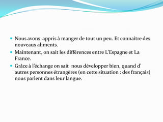 Nous avons  appris à manger de tout un peu. Et connaître des  nouveaux aliments.Maintenant, on sait les différences entre L’Espagne et La France.Grâce à l’échange on sait  nous développer bien, quand d’ autres personnes étrangères (en cette situation : des français) nous parlent dans leur langue. 