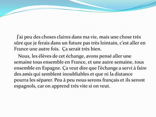       J’ai peu des choses claires dans ma vie, mais une chose très sûre que je ferais dans un future pas très lointain, c’est aller en France une autre fois.  Ça serait très bien.        Nous, les élèves de cet échange, avons pensé aller une semaine tous ensemble en France, et une autre semaine, tous ensemble en Espagne. Ça veut dire que l’échange a servi à faire des amis qui semblent inoubliables et que ni la distance pourra les séparer. Peu à peu nous serons français et ils seront espagnols, car on apprend très vite si on veut. 