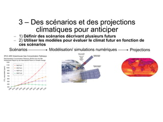 3 – Des scénarios et des projections
climatiques pour anticiper
– 1) Définir des scénarios décrivant plusieurs futurs
– 2) Utiliser les modèles pour évaluer le climat futur en fonction de
ces scénarios
Scénarios Modélisation/ simulations numériques Projections
 
