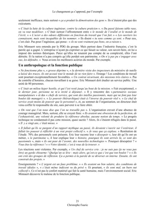 Le changement ça s’apprend, par l’exemple
seulement inefficace, mais surtout « ça a produit la démotivation des gens ». Ils n’étaient plus que des
exécutants.
« C’était la lutte de la culture ingénieur, contre la culture praticien ». « Du passé faisons table rase,
on va tout modéliser. » C’était surtout l’affrontement entre « le monde de l’oralité et le monde de
l’écrit. » « L’acier a des odeurs différentes en fonction du travail que l’on fait. » « Les ouvriers les
connaissent, mais sont incapables de les nommer. » Ils disent « tu sens comme ça sent. » Pour eux,
c’est clair. Pas pour l’ingénieur, qui pense : « ils ne sont vraiment pas bons, on a raison ».
Eric Minnaert sera entendu par le PDG du groupe. Mais partout dans l’industrie française, c’est la
parole qui a gagné. L’entreprise n’ayant pu exprimer ce qui faisait sa valeur, son savoir-faire, on lui a
imposé des normes théoriques. Parce qu’elles ne tenaient pas compte de sa complexité, elles l’ont
détruite. Et la nation n’a pas compris qu’elle perdait son patrimoine. « On n’a pas pu s’engager avec
eux, les défendre. » Nous avions les meilleures aciéries du monde. Par exemple.
Un anthropologue et la fonction publique
« Ne fonctionne plus », « grosse déprime », « la dernière visite des inspecteurs du ministère de tutelle
a laissé des traces, ils ont accusé tout le monde de ne rien faire ». Etrange ! Les conditions de travail
sont pourtant exceptionnellement favorables. « Un contrat sécurisant, des missions très claires ». Pas
de contrôle d’horaires, chacun travaillant à sa guise. Eric Minnaert doit étudier un service public. Une
unité de 80 personnes.
« C’était un milieu hyper hostile, et qui l’est resté jusqu’au bout de la mission. » Fait exceptionnel, «
le dernier jour, personne ne m’a invité à déjeuner. » Il y rencontre des « partenaires sociaux
manipulateurs » et des « chefs de service, qui sont des intellos passionnés, mais qui ne font pas leur
boulot (de manager) ». « Le pouvoir (hiérarchique) était à l’inverse du pouvoir réel ». « Le chef de
service avait moins de pouvoir que le personnel », et, au sommet de l’organisation, un directeur était
venu coiffer le responsable du site, sans parvenir à se faire obéir.
« On veut que l’on nous dise que l’on ne travaille pas ». L’organisation crevait d’une absence de
courage managérial. Mais, surtout, elle se croyait finie. « Ils avaient une obsession de la perfection, de
l’exhaustivité, une volonté de produire la référence absolue, aucune notion du temps. » Le progrès
technique ne condamnait-il pas cette mission, quasi sacrée ? Alors, ils s’étaient réfugiés dans le passé.
« Il y a vingt ans, c’était mieux. »
« Il fallait qu’ils se purgent d’un rapport mythique au passé, ils devaient s’ouvrir sur l’extérieur, il
fallait les pousser à réfléchir à un vrai projet collectif ». « Je veux que ça explose. » Restitution de
l’étude. 70% des personnels sont présents. Eric leur raconte leur « désespoir », leur dit qu’ils ont un
métier, « le patrimoine », il leur explique leur « histoire, pourquoi ils sont arrivés là, ce sont des
passionnés », mais « ils ont peur de l’avenir, des nouvelles technologies ». Pourquoi désespérer ? «
Vous êtes la référence ! » « Votre identité, c’est à vous de la trouver. »
Les réactions sont violentes. Par exemple, « Un chef de service crie : je ne suis pas (je ne veux pas
être) un garde chiourme ! Quelqu’un se lève : mais alors, qu’est-ce que c’est que ton boulot ? » « Ils
ont créé des groupes de réflexion. Ça a permis à la parole de se déverser en interne. Ensuite, ils ont
construit des projets. »
Enseignements ? « L’argent est un faux problème. » « Ils avaient un bon salaire, des conditions de
travail idéales », « c’était même indécent vu du privé ». Et pourtant, « ils sont mal, un burn out
collectif ». Ce n’est pas le confort matériel qui fait la santé humaine, mais l’environnement social. Eric
Minnaert découvre le malaise de la fonction publique.
21
Christophe Faurie
 