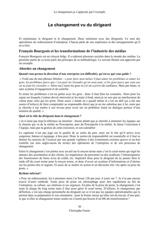 Le changement ça s’apprend, par l’exemple
Le changement vu du dirigeant
Et maintenant, le dirigeant et le changement. Deux entretiens avec des dirigeants. Ce sont des
spécialistes du redressement d’entreprise. Chacun parle de son expérience et des enseignements qu’il
en a tirés.
François Bourgeois et les transformations de l’industrie des médias
François Bourgeois est un citoyen belge. Il a redressé plusieurs sociétés dans le monde des médias. La
première partie de ce texte parle des principes de sa méthodologie. Le suivant illustre son approche par
un exemple.
Aborder un changement
Quand vous prenez la direction d’une entreprise (en difficulté), qu’est-ce qui vous guide ?
« Voilà une de mes phrases fétiches : « pour faire mon métier il faut aimer les problèmes et aimer les
gens, les problèmes parce que c’est pour les résoudre qu’on nous paie, et les gens parce que sans eux
on ne peut les résoudre ». Alors oui j’aime les gens et j’ai un a priori de confiance. Mais pas béate, ni
sans système d’engagement et de contrôle.
Et aimer les problèmes c’est en parler avec les gens : donc il faut bien les connaître. Alors pour les
sujets sur lesquels j’estime devoir intervenir je les traite à fond, sinon je ne suis pas un interlocuteur de
valeur pour celui qui les porte. Donc assez « hands on » quand même et c’est un défi (ça a été une
source d’échecs) de faire comprendre au responsable direct que je ne me substitue pas à lui, mais que
je cherche à me mettre à son niveau pour avoir sur un problème lourd un dialogue porteur d’une
solution de qualité. »
Quel est le rôle du dirigeant dans le changement ?
« Je n’aime pas trop la référence au timonier : disons plutôt que je cherche à emmener les équipes sur
le chemin qui va de la réalité au Powerpoint, puis du Powerpoint à la réalité. Je laisse l’exécution à
l’équipe, mais pas la gestion de cette exécution, ni son calendrier
Le capitaine n’est pas jugé sur la qualité de sa sortie du port, mais sur le fait qu’il arrive avec
cargaison, bateau et équipage, à bon port. Donc la notion de responsabilité est essentielle et il faut se
donner les moyens de l’exercer par une grande vigilance à des événements externes graves et un bon
contrôle (au sens anglo-saxon du terme) des opérations de l’entreprise et de son processus de
changement
Gérer le changement c’est piloter avec un œil sur le moyen terme mais c’est le court terme qui régit les
attentes des actionnaires et des clients, les impatiences du personnel ou des syndicats, l’intransigeance
des fournisseurs de biens et/ou de crédit, etc. Impératif donc pour le dirigeant de ne jamais faire le
trade off du court terme pour le moyen terme, et donc d’avoir un système d’informations et d’alertes
sur les points-clés et urgents. Et aussi de se mettre en action et en décisions très vite après sa prise de
poste. »
Rythme infernal !
« Pour un redressement, les 6 premiers mois j’ai bossé 12h par jour, 6 jours sur 7. Je n’ai pas encore
trouvé d’autre méthode. Toute prise de poste est chronophage pour être rapidement au fait de
l’entreprise, sa culture, ses relations et ses urgences. En plus de la prise de poste, le changement c’est
toute la charge du long terme mais il faut aussi gérer le court terme. D’ailleurs, le changement, par
définition, c’est une charge personnelle du dirigeant car ce n’est pas les équipes opérationnelles qui le
portent dans sa préparation et son orientation : pour la bonne raison qu’elles ont du travail, d’une part,
et que si elles se changeaient toutes seules on n’aurait pas besoin d’un DG de transformation !
30
Christophe Faurie
 