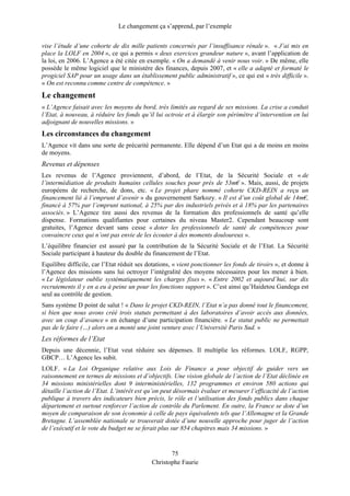 Le changement ça s’apprend, par l’exemple
vise l’étude d’une cohorte de dix mille patients concernés par l’insuffisance rénale ». « J’ai mis en
place la LOLF en 2004 », ce qui a permis « deux exercices grandeur nature », avant l’application de
la loi, en 2006. L’Agence a été citée en exemple. « On a demandé à venir nous voir. » De même, elle
possède le même logiciel que le ministère des finances, depuis 2007, et « elle a adapté et formaté le
progiciel SAP pour un usage dans un établissement public administratif », ce qui est « très difficile ».
« On est reconnu comme centre de compétence. »
Le changement
« L’Agence faisait avec les moyens du bord, très limités au regard de ses missions. La crise a conduit
l’Etat, à nouveau, à réduire les fonds qu’il lui octroie et à élargir son périmètre d’intervention en lui
adjoignant de nouvelles missions. »
Les circonstances du changement
L’Agence vit dans une sorte de précarité permanente. Elle dépend d’un Etat qui a de moins en moins
de moyens.
Revenus et dépenses
Les revenus de l’Agence proviennent, d’abord, de l’Etat, de la Sécurité Sociale et « de
l’intermédiation de produits humains cellules souches pour près de 53m€ ». Mais, aussi, de projets
européens de recherche, de dons, etc. « Le projet phare nommé cohorte CKD-REIN a reçu un
financement lié à l’emprunt d’avenir » du gouvernement Sarkozy. « Il est d’un coût global de 14m€,
financé à 57% par l’emprunt national, à 25% par des industriels privés et à 18% par les partenaires
associés. » L’Agence tire aussi des revenus de la formation des professionnels de santé qu’elle
dispense. Formations qualifiantes pour certaines du niveau Master2. Cependant beaucoup sont
gratuites, l’Agence devant sans cesse « doter les professionnels de santé de compétences pour
convaincre ceux qui n’ont pas envie de les écouter à des moments douloureux ».
L’équilibre financier est assuré par la contribution de la Sécurité Sociale et de l’Etat. La Sécurité
Sociale participant à hauteur du double du financement de l’Etat.
Equilibre difficile, car l’Etat réduit ses dotations, « vient ponctionner les fonds de tiroirs », et donne à
l’Agence des missions sans lui octroyer l’intégralité des moyens nécessaires pour les mener à bien.
« Le législateur oublie systématiquement les charges fixes ». « Entre 2002 et aujourd’hui, sur dix
recrutements il y en a eu à peine un pour les fonctions support ». C’est ainsi qu’Haidetou Gandega est
seul au contrôle de gestion.
Sans système D point de salut ! « Dans le projet CKD-REIN, l’Etat n’a pas donné tout le financement,
si bien que nous avons créé trois statuts permettant à des laboratoires d’avoir accès aux données,
avec un coup d’avance » en échange d’une participation financière. « Le statut public ne permettait
pas de le faire (…) alors on a monté une joint venture avec l’Université Paris Sud. »
Les réformes de l’Etat
Depuis une décennie, l’Etat veut réduire ses dépenses. Il multiplie les réformes. LOLF, RGPP,
GBCP… L’Agence les subit.
LOLF. « La Loi Organique relative aux Lois de Finance a pour objectif de guider vers un
raisonnement en termes de missions et d’objectifs. Une vision globale de l’action de l’Etat déclinée en
34 missions ministérielles dont 9 interministérielles, 132 programmes et environ 580 actions qui
détaille l’action de l’Etat. L’intérêt est qu’on peut désormais évaluer et mesurer l’efficacité de l’action
publique à travers des indicateurs bien précis, le rôle et l’utilisation des fonds publics dans chaque
département et surtout renforcer l’action de contrôle du Parlement. En outre, la France se dote d’un
moyen de comparaison de son économie à celle de pays équivalents tels que l’Allemagne et la Grande
Bretagne. L’assemblée nationale se trouverait dotée d’une nouvelle approche pour juger de l’action
de l’exécutif et le vote du budget ne se ferait plus sur 854 chapitres mais 34 missions. »
75
Christophe Faurie
 
