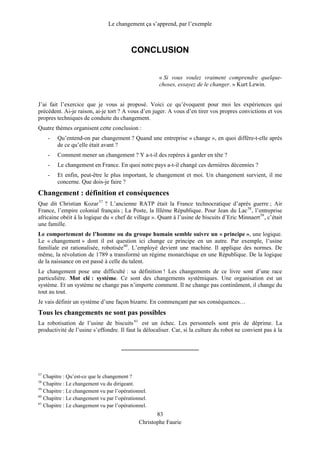 Le changement ça s’apprend, par l’exemple
CONCLUSION
« Si vous voulez vraiment comprendre quelque-
choses, essayez de le changer. » Kurt Lewin.
J’ai fait l’exercice que je vous ai proposé. Voici ce qu’évoquent pour moi les expériences qui
précèdent. Ai-je raison, ai-je tort ? A vous d’en juger. A vous d’en tirer vos propres convictions et vos
propres techniques de conduite du changement.
Quatre thèmes organisent cette conclusion :
- Qu’entend-on par changement ? Quand une entreprise « change », en quoi diffère-t-elle après
de ce qu’elle était avant ?
- Comment mener un changement ? Y a-t-il des repères à garder en tête ?
- Le changement en France. En quoi notre pays a-t-il changé ces dernières décennies ?
- Et enfin, peut-être le plus important, le changement et moi. Un changement survient, il me
concerne. Que dois-je faire ?
Changement : définition et conséquences
Que dit Christian Kozar57
? L’ancienne RATP était la France technocratique d’après guerre ; Air
France, l’empire colonial français ; La Poste, la IIIème République. Pour Jean du Lac58
, l’entreprise
africaine obéit à la logique du « chef de village ». Quant à l’usine de biscuits d’Eric Minnaert59
, c’était
une famille.
Le comportement de l’homme ou du groupe humain semble suivre un « principe », une logique.
Le « changement » dont il est question ici change ce principe en un autre. Par exemple, l’usine
familiale est rationalisée, robotisée60
. L’employé devient une machine. Il applique des normes. De
même, la révolution de 1789 a transformé un régime monarchique en une République. De la logique
de la naissance on est passé à celle du talent.
Le changement pose une difficulté : sa définition ! Les changements de ce livre sont d’une race
particulière. Mot clé : système. Ce sont des changements systémiques. Une organisation est un
système. Et un système ne change pas n’importe comment. Il ne change pas continûment, il change du
tout au tout.
Je vais définir un système d’une façon bizarre. En commençant par ses conséquences…
Tous les changements ne sont pas possibles
La robotisation de l’usine de biscuits 61
est un échec. Les personnels sont pris de déprime. La
productivité de l’usine s’effondre. Il faut la délocaliser. Car, si la culture du robot ne convient pas à la
83
57
Chapitre : Qu’est-ce que le changement ?
58
Chapitre : Le changement vu du dirigeant.
59
Chapitre : Le changement vu par l’opérationnel.
60
Chapitre : Le changement vu par l’opérationnel.
61
Chapitre : Le changement vu par l’opérationnel.
Christophe Faurie
 