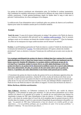 Les graines de chanvre constituent une alimentation saine. En fortifiant le système immunitaire,
elles combattent les maladies infectieuses et renforcent les défenses du corps contre la formation de
cellules cancéreuses. L’acide gamma-linolénique régule les lipides dans le sang et aide ainsi à
prévenir l’artériosclérose, les crises cardiaques et les attaques.


La redécouverte d’une alimentation saine et améliorée grâce aux graines de chanvre est la meilleure
réponse pour traiter les maladies causées par la civilisation moderne.


Exemple :


Santé du coeur. À cause de la teneur intéressante en oméga-3 des graines et de l'huile de chanvre,
on s’intéresse à leur potentiel effet préventif sur les maladies cardiovasculaires. Pour le moment,
quelques essais sur les animaux ont donné des résultats mitigés ou modestes 3-5. Chez les humains,
les effets sur les marqueurs de risque cardiovasculaire ont été mineurs6 ou absents7.


Eczéma. Le profil lipidique particulier de l’huile de chanvre a soulevé l’intérêt de chercheurs dans
le domaine du traitement de l’eczéma. Une étude préliminaire (20 sujets) a donné des résultats
prometteurs8, mais ces derniers n’ont pour l’instant pas été confirmés par un autre essai sur plus de
sujets.


Les avantages nutritionnels des graines de chanvre résident dans leur contenu élevé en acide
alpha-linolénique (AAL) et dans leur bonne teneur en protéines. Elles sont également une très
bonne source de vitamine B1 (thiamine). Les graines entières renferment un peu de fer
(1,8 mg/25 g). Cependant, malgré la teneur élevée en acide alpha-linolénique (AAL) des
graines de chanvre, les graines de lin demeurent la meilleure source de ce gras le plus déficient
dans notre alimentation. De plus, les graines de lin sont moins chères que les graines de
chanvre. Cependant, une saine alimentation et une bonne santé passent par la variété.


« Consommer des graines de chanvre en plus des graines de lin ou en alternance apportera donc des
nutriments supplémentaires (protéines, vitamine B1 et fer), en plus de la découverte d'une saveur
nouvelle. À noter aussi que les graines de chanvre sont beaucoup plus douces pour les intestins que
celles du lin. Si vous avez envie d'essayer les deux à la fois, des mélanges d'huiles comprenant de
l'huile de lin et de l'huile de chanvre sont offerts en magasin. Il existe aussi du beurre de chanvre. »
Hélène Baribeau, diététiste-nutritionniste.


Jace Callaway, chercheur, est l'obtenteur (créateur) de la FIN-314, une variété de chanvre
oléagineux, à fort potentiel en acides gras essentiels. Il a fait une brève présentation sur la valeur
nutritive du chanvre et le potentiel de sa graine. Il a profité de son intervention pour balayer les
inquiétudes à propos du THC dans l'alimentation à base de chanvre. J. Callaway a fait remarquer
qu'il y a des traces de cocaïne dans le Coca-Cola, de la morphine dans les graines de pavot et de la
nicotine dans les tomates, et qu'il n'y a pas non plus d'inquiétude du gouvernement ni du public à ce
sujet. “La quantité de THC dans l'alimentation à base de chanvre est si faible qu'elle est sans
importance… c'est un problème politique, pas un problème de santé. C'est un faux problème.” a
déclaré J. Callaway. “Ne nous laissons pas abuser…”.
 