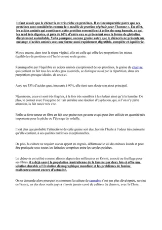 Il faut savoir que le chènevis est très riche en protéines. Il est incomparable parce que ses
protéines sont considérées comme le « modèle de protéine végétale pour l’homme ». En effet,
les acides aminés qui constituent cette protéine ressemblent à celles du sang humain, ce qui
les rend très digestes, et près de 60% d’entre eux se présentent sous la forme de globuline
directement assimilable. Voilà pourquoi, aucune graine autre que le chènevis ne présente un
mélange d’acides aminés sous une forme aussi rapidement digestible, complète et équilibrée.


Mieux encore, dans tout le règne végétal, elle est celle qui offre les proportions les mieux
équilibrées de protéines et d’huile en une seule graine.


Remarquable par l’équilibre en acides aminés exceptionnel de ses protéines, la graine du chanvre,
qui contient en fait tous les acides gras essentiels, se distingue aussi par la répartition, dans des
proportions presque idéales, de ceux-ci.


Avec ses 33% d’acides gras, insaturés à 90%, elle tient sans doute son atout principal.


Néanmoins, ceux-ci sont très fragiles, à la fois très sensibles à la chaleur ainsi qu’à la lumière. De
plus, le contact avec l’oxygène de l’air entraîne une réaction d’oxydation, qui, si l’on n’y prête
attention, la fait rancir très vite.


Enfin sa forte teneur en fibre en fait une graine non gavante et qui peut-être utilisée en quantité très
importante pour la pêche ou l’élevage de volaille.


Il est plus que probable l’attractivité de cette graine soit due, hormis l’huile à l’odeur très puissante
qu’elle contient, à ses qualités nutritives exceptionnelles.


De plus, la culture ne requiert aucun apport en engrais, débarrasse le sol des métaux lourds et peut
être pratiquée sous toutes les latitudes comprises entre les cercles polaires.


Le chènevis est utilisé comme aliment depuis des millénaires en Orient, associé au feuillage pour
ses fibres, il a déjà sauvé la population Australienne de la famine par deux fois et offre une
solution durable a l’évolution démographique mondiale et les problèmes de famine
malheureusement encore d’actualité.


On se demande alors pourquoi et comment la culture de cannabis n’est pas plus développée, surtout
en France, un des deux seuls pays a n’avoir jamais cessé de cultiver du chanvre, avec la Chine.
 