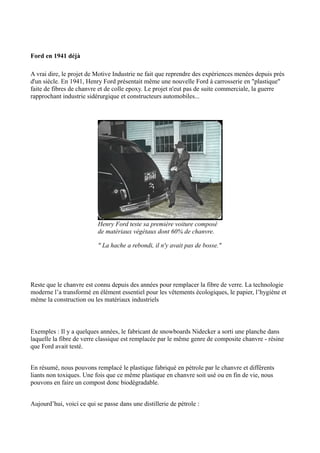 Ford en 1941 déjà

A vrai dire, le projet de Motive Industrie ne fait que reprendre des expériences menées depuis près
d'un siècle. En 1941, Henry Ford présentait même une nouvelle Ford à carrosserie en "plastique"
faite de fibres de chanvre et de colle epoxy. Le projet n'eut pas de suite commerciale, la guerre
rapprochant industrie sidérurgique et constructeurs automobiles...




                           Henry Ford teste sa premiére voiture composé
                           de matériaux végétaux dont 60% de chanvre.

                           " La hache a rebondi, il n'y avait pas de bosse."




Reste que le chanvre est connu depuis des années pour remplacer la fibre de verre. La technologie
moderne l’a transformé en élément essentiel pour les vêtements écologiques, le papier, l’hygiène et
même la construction ou les matériaux industriels



Exemples : Il y a quelques années, le fabricant de snowboards Nidecker a sorti une planche dans
laquelle la fibre de verre classique est remplacée par le même genre de composite chanvre - résine
que Ford avait testé.


En résumé, nous pouvons remplacé le plastique fabriqué en pétrole par le chanvre et différents
liants non toxiques. Une fois que ce même plastique en chanvre soit usé ou en fin de vie, nous
pouvons en faire un compost donc biodégradable.


Aujourd’hui, voici ce qui se passe dans une distillerie de pétrole :
 