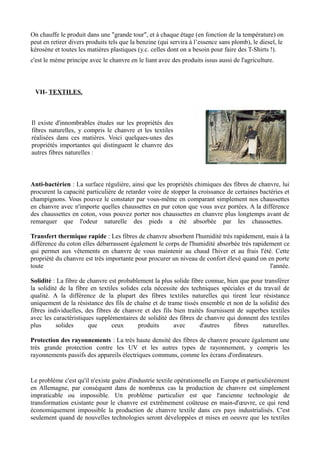 On chauffe le produit dans une "grande tour", et à chaque étage (en fonction de la température) on
peut en retirer divers produits tels que la benzine (qui servira à l’essence sans plomb), le diesel, le
kérosène et toutes les matières plastiques (y.c. celles dont on a besoin pour faire des T-Shirts !).
c'est le méme principe avec le chanvre en le liant avec des produits issus aussi de l'agriculture.



 VII- TEXTILES.



Il existe d'innombrables études sur les propriétés des
fibres naturelles, y compris le chanvre et les textiles
réalisées dans ces matières. Voici quelques-unes des
propriétés importantes qui distinguent le chanvre des
autres fibres naturelles :



Anti-bactérien : La surface régulière, ainsi que les propriétés chimiques des fibres de chanvre, lui
procurent la capacité particulière de retarder voire de stopper la croissance de certaines bactéries et
champignons. Vous pouvez le constater par vous-même en comparant simplement nos chaussettes
en chanvre avec n'importe quelles chaussettes en pur coton que vous avez portées. A la différence
des chaussettes en coton, vous pouvez porter nos chaussettes en chanvre plus longtemps avant de
remarquer que l'odeur naturelle des pieds a été absorbée par les chaussettes.

Transfert thermique rapide : Les fibres de chanvre absorbent l'humidité très rapidement, mais à la
différence du coton elles débarrassent également le corps de l'humidité absorbée très rapidement ce
qui permet aux vêtements en chanvre de vous maintenir au chaud l'hiver et au frais l'été. Cette
propriété du chanvre est très importante pour procurer un niveau de confort élevé quand on en porte
toute                                                                                       l'année.

Solidité : La fibre de chanvre est probablement la plus solide fibre connue, bien que pour transférer
la solidité de la fibre en textiles solides cela nécessite des techniques spéciales et du travail de
qualité. A la différence de la plupart des fibres textiles naturelles qui tirent leur résistance
uniquement de la résistance des fils de chaîne et de trame tissés ensemble et non de la solidité des
fibres individuelles, des fibres de chanvre et des fils bien traités fournissent de superbes textiles
avec les caractéristiques supplémentaires de solidité des fibres de chanvre qui donnent des textiles
plus       solides     que      ceux       produits     avec       d'autres     fibres    naturelles.

Protection des rayonnements : La très haute densité des fibres de chanvre procure également une
très grande protection contre les UV et les autres types de rayonnement, y compris les
rayonnements passifs des appareils électriques communs, comme les écrans d'ordinateurs.


Le problème c'est qu'il n'existe guère d'industrie textile opérationnelle en Europe et particulièrement
en Allemagne, par conséquent dans de nombreux cas la production de chanvre est simplement
impraticable ou impossible. Un problème particulier est que l'ancienne technologie de
transformation existante pour le chanvre est extrêmement coûteuse en main-d'œuvre, ce qui rend
économiquement impossible la production de chanvre textile dans ces pays industrialisés. C'est
seulement quand de nouvelles technologies seront développées et mises en oeuvre que les textiles
 