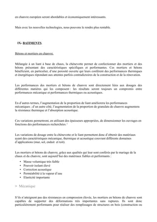 en chanvre européen seront abordables et économiquement intéressants.


Mais avec les nouvelles technologies, nous pouvons le rendre plus rentable.



 IX- BATIMENTS.


Bétons et mortiers en chanvre.


Mélangée à un liant à base de chaux, la chènevotte permet de confectionner des mortiers et des
bétons présentant des caractéristiques spécifiques et performantes. Ces mortiers et bétons
bénéficient, en particulier, d’une porosité ouverte qui leurs confèrent des performances thermiques
et énergétiques répondant aux attentes parfois contradictoires de la construction et de la rénovation.


Les performances des mortiers et bétons de chanvre sont directement liées aux dosages des
différentes matières qui les composent : les résultats seront toujours un compromis entre
performances mécanique et performances thermiques ou acoustiques.


En d’autres termes, l’augmentation de la proportion de liant améliorera les performances
mécaniques ; d’un autre côté, l’augmentation de la proportion de granulats de chanvre augmentera
la résistance thermique et l’absorption acoustique.


Ces variations permettront, en utilisant des épaisseurs appropriées, de dimensionner les ouvrages en
fonctions des performances recherchées.*


Les variations de dosage entre la chènevotte et le liant permettent donc d’obtenir des matériaux
ayant des caractéristiques mécanique, thermique et acoustique couvrant différents domaines
d’applications (mur, sol, enduit et toit).


Les mortiers et bétons de chanvre, grâce aux qualités qui leur sont conférés par le mariage de la
chaux et du chanvre, sont aujourd’hui des matériaux fiables et performants :
   •   Masse volumique très faible
   •   Pouvoir isolant élevé
   •   Correction acoustique
   •   Perméabilité à la vapeur d’eau
   •   Elasticité importante

> Mécanique


S’ils n’atteignent pas des résistances en compression élevée, les mortiers en bétons de chanvre sont
capables de supporter des déformations très importantes sans ruptures. Ils sont donc
particulièrement performants pour réaliser des remplissages de structures en bois (construction ou
 