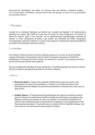 rénovation de colombages), des dalles sur structure bois, des enduits à caractères isolants…
Les caractéristiques mécaniques sont directement liées aux dosages en liant et à la granulométrie
des granulats chanvre..




> Thermique

Au-delà de la résistance thermique qui permet, par exemple, de répondre à la réglementation
thermique en vigueur (RT 2005) avec des murs de moins de 30cm d’épaisseur, les mortiers et
bétons de chanvre, grâce à leur porosité, ont un fonctionnement hygrothermique (transfert de
calories et d’eau, changement de phase..) qui confère aux bâtiments des bilans énergétiques
d’exceptionnels, nettement supérieur à ce que la seule capacité d’isolation des matériaux(coefficient
de conductivité thermique) peut laisser prévoir.

> Acoustique

Les mortiers et bétons de chanvre sont des matériaux poreux et, à ce titre, ils ont d’excellente
capacité d’absorption. Ils permettent donc de limiter la résonance des parois et d’améliorer
sensiblement l’acoustique des locaux surtout s’ils restent très « ouverts » et ne sont pas recouvert
par des finitions qui annulent leurs capacités.

Ils peuvent également contribuer de façon significative à l’isolation phonique des locaux en entrant
dans des complexes qui apportent par ailleurs une masse suffisante.


> Rénover


     Bétons de chanvre : Grâce à leurs capacités de déformation mais aussi grâce à leur
      perméabilité à la vapeur d’eau (matériaux « respirant »), les bétons de chanvre sont
      particulièrement bien adaptés à la rénovation des planchers à structure bois ou des murs en
      pans de bois.


     Enduits chanvre : le fonctionnement hygrothermique des enduits en mortier de chanvre
      permet d’obtenir une amélioration sensible et durable des performances énergétiques des
      bâtiments anciens sans remettre en cause leurs qualités. Les transferts d’humidité et de
      calories sont en effet gérés grâce à la porosité de ces matériaux et ne perturbent pas le bon
      fonctionnement des parois. L’inertie des murs, le confort d’été ou l’équilibre hydrique sont
      ainsi conservés tout optimisant la consommation d’énergie.
 