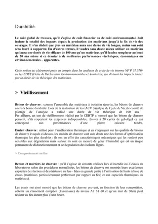 Durabilité.

Le coût global de travaux, qu’il s’agisse de coût financier ou de coût environnemental, doit
inclure la totalité des impacts depuis la production des matériaux jusqu’à la fin de vie des
ouvrages. Il s’en déduit que plus un matériau aura une durée de vie longue, moins son coût
sera lourd à supporter. En d’autres termes, il vaudra sans doute mieux utiliser un matériau
qui aura une durée de vie efficace de 100 ans qu’un matériaux qu’il faudra remplacer au bout
de 20 ans même si ce dernier à de meilleures performances –techniques, économiques ou
environnementales – apparentes.


Cette notion est clairement prise en compte dans les analyses de cycle de vie (norme NF P 01.010)
ou les FDES (Fiche de Déclaration Environnementales et Sanitaires) qui divisent les impacts totaux
par la durée de vie théorique des matériaux.



> Vieillissement

Bétons de chanvre : comme l’ensemble des matériaux à isolation répartie, les bétons de chanvre
une très bonne durabilité. Lors de la réalisation de leur ACV (Analyse du Cycle de Vie) le comité de
pilotage de l’analyse a validé une durée de vie théorique de 100 ans
Par ailleurs, un test de vieillissement réalisé par le CEBTP a montré que les bétons de chanvre
peuvent, s’ils respectent les exigences indispensables, résister à 20 cycles de gel-dégel ce qui
correspond         aux         performances           d’une      pierre      calcaire        tendre.

Enduit chanvre : utilisé pour l’amélioration thermique et en s’appuyant sur les qualités de bétons
de chanvre évoqués ci-dessus, les enduits de chanvre sont sans doute une des formes d’optimisation
thermique les plus durables : ils ont en effet des caractéristiques mécaniques qui les rendent peu
sensibles aux dégradation mais surtout ils sont en mesure de gérer l’humidité qui est un risque
permanent de disfonctionnement et de dégradation des isolants légers.

> Comportement au feu


Bétons et mortiers de chanvre : qu’il s’agisse de constats réalisés lors d’incendie ou d’essais en
laboratoires selon des procédures normalisées, les bétons de chanvre ont montrés leurs excellentes
capacités de réaction et de résistance au feu – liées en grande partie à l’utilisation de liants à base de
chaux (matériaux particulièrement performant par rapport au feu) et aux capacités thermiques du
matériaux).

Les essais ont ainsi montré que les bétons de chanvre peuvent, en fonction de leur composition,
obtenir un classement européen (Euroclasse) du niveau A2 S1 d0 et qu’un mur de 30cm peut
résister au feu durant plus d’une heure.
 