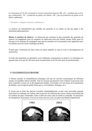Le classement A2 S1 d0 correspond à l’ancien classement français M0. (A2 = produits peu ou très
peu combustibles / S1 = production de fumée très limitée / d0 = pas de production de goutte ou de
débris enflammés)

> Parasites : rongeurs, insectes, moisissures…


Le chanvre est naturellement peu sensible aux parasites et sa culture ne fait pas appel à des
traitements phytosanitaires.


Bétons et mortiers de chanvre : la chènevotte qui constitue la part essentielle des granulats de
chanvre est inappétente pour les rongeurs (la chènevotte peut être utilisée comme litière pour les
élevage ou les animaux de compagnie sans que les animaux ne la consomme) mais également pour
les termites (test du Centre Technique du Bois).


D’autre part, l’utilisation de liant à base de chaux amplifie ce rejet et évite le développement de
moisissures.


Il existe des formations en métropole sur les diférentes constructions en chanvre. La formation est
payante mais n'est que de 100 euros pour les particuliers et de 50 euros pour les professionnels.




 X- LE CLIMAT ET LE CHANVRE.


A l'Heure actuelle, le réchauffement climatique créé par les activités économiques de l'Homme
menace un équilibre naturel sensible. Tous les moyens qui pourront viser à freiner le processus sont
bons à prendre et miser sur le développement durable, c'est tendre vers une baisse de la production
de déchets, sous n'importe quelle forme que ce soit (matériel, chimique, etc.).


Il s'avère que la fonte des glaciers s'accélère irrémédiablement, et plus cette incroyable quantité
d'eau douce se mélange aux océans, plus le pouvoir de reflexion des rayons solaires occasionné par
les surfaces de glace s'amoindrit. Cause à effet (de serre): plus le climat se rechauffe. Un processus
de changement, doucement, s'est mis en route sous nos yeux, les glaces du Monde disparaissent.
 