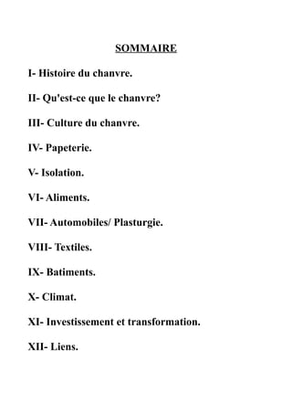 SOMMAIRE

I- Histoire du chanvre.

II- Qu'est-ce que le chanvre?

III- Culture du chanvre.

IV- Papeterie.

V- Isolation.

VI- Aliments.

VII- Automobiles/ Plasturgie.

VIII- Textiles.

IX- Batiments.

X- Climat.

XI- Investissement et transformation.

XII- Liens.
 