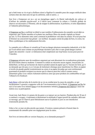 qui a lutté toute sa vie et qui a d'ailleurs réussi a légaliser le cannabis pour des usages médicals dans
certains états des états-unis tel que la californie, utah et autres...).

Son livre « l'empereur est nu » est un énergétique appel a la liberté individuelle de cultiver et
d’utiliser du cannabis psycho-actif et il décrit aussi comment la culture a l’échelle globale de
chanvre est nécessaire a l’Homme, afin de stopper la déforestation, la pollution, et notre dépendance
à l’industrie pétrochimique.


L’Empereur est Nu a confirmé en détail ce que nombre d’enthousiastes du cannabis savait déjà ou
suspectait, que l’herbe interdite et la plante aux meilleurs fibres du monde végétale ne faisais
qu’une. Le livre démontre entre autre comment la prohibition voté dans les années 30 avait pour but
d’éliminer un concurrent trop gênant –car meilleur- du papier extrait de pulpe de bois, le coton, les
fibres synthétiques et les médicaments brevetés.


Le cannabis est si efficace et versatile qu’il met en danger plusieurs monopoles industriels, et le fait
qu’il soit utilisé aussi comme un psychotrope récréative peu cher et sans grand danger (surtout
auprès des minorité « racial » et démunies) était simplement une trop bonne excuse pour pouvoir
l’interdire.


L’Empereur présente aussi de nombreux argument qui sont désormais les revendications principale
du mouvement chanvre moderne. Comment la culture ne nécessite aucun engrais, insecticides ou
désherbant, ou bien qu’un hectare de chanvre produit autant de papier que 4,1 hectare de foret, qu’il
ne demande que très peu si ce n’est pas de traitement chimique pour transformer les fibres en papier
et textile de grande qualité (contrairement au coton et au papier de pulpe qui sont extrêmement
gourmand en produits toxiques) ou encore que le chanvre peut être cultivé comme source
alimentaire grâce à ses valeurs richement nutritives ainsi que pour produire de combustibles tel que
l’éthanol et le biodiesel.


Jack Herer a dévoué plus de la moitie de sa vie au combat pour la cause du cannabis, ce qui
incidemment l’a poussé a supporter celle de l’environnement et de la liberté. L’Empereur est Nu fut
suivi d’un autre livre intitulé Grass et un documentaire intitulé L’Empereur du Chanvre a aussi été
réalisé avec sa participation.


Avant tout, Jack Herer n’a jamais été du genre a se reposer sur ses lauriers. Pendant plus de 30 ans il
a continué a voyager, s’exprimant et démontrant la multitude d’aspect positif du cannabis, délivrant
ce message, que le Chanvre peut littéralement sauver la planète le jour ou son interdiction
irrationnelle prendra fin.


Grâce a lui, ce jour est plus proche que jamais. Il restera a jamais présent et honoré dans la
communauté du cannabis pour son engagement pour la cause.


Son livre est introuvable en version française, on se demande pourquoi??
 