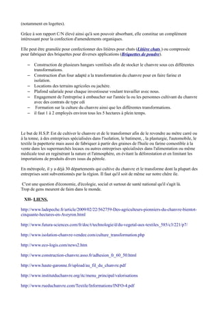 (notamment en logettes).

Grâce à son rapport C/N élevé ainsi qu'à son pouvoir absorbant, elle constitue un complément
intéressant pour la confection d'amendements organiques.

Elle peut être granulée pour confectionner des litières pour chats (Litière chats ) ou compressée
pour fabriquer des briquettes pour diverses applications (Briquettes de poudre).

    – Construction de plusieurs hangars ventilisés afin de stocker le chanvre sous ces différentes
      transformations.
    – Construction d'un four adapté a la transformation du chanvre pour en faire farine et
      isolation.
    – Locations des terrains agricoles ou jachére.
    – Plafond salariale pour chaque investisseur voulant travailler avec nous.
    – Engagement de l'entreprise à embaucher sur l'année la ou les personnes cultivant du chanvre
      avec des contrats de type cdi
    – Formation sur la culture du chanvre ainsi que les différentes transformations.
    – il faut 1 à 2 employés environ tous les 5 hectares à plein temps.



Le but de H.S.P. Est de cultiver le chanvre et de le transformer afin de le revendre au métre carré ou
à la tonne, à des entreprises spécialisées dans l'isolation, le batiment, , la plasturgie, l'automobile, le
textile la papetterie mais aussi de fabriquer à partir des graines de l'huile ou farine comestible à la
vente dans les supermarchés locaux ou autres entreprises spécialisées dans l'alimentation ou même
médicale tout en regénérant la nature et l'atmosphére, en évitant la déforestation et en limitant les
importations de produits divers issus du pétrole.

En métropole, il y a déjà 30 départements qui cultive du chanvre et le transforme dont la plupart des
entreprises sont subventionnés par la région. Il faut qu'il soit de même sur notre chére ile.

C'est une question d'économie, d'écologie, social et surtout de santé national qu'il s'agit là.
Trop de gens meurent de faim dans le monde.

  XII- LIENS.

http://www.ladepeche.fr/article/2009/02/22/562759-Des-agriculteurs-pionniers-du-chanvre-bientot-
cinquante-hectares-en-Aveyron.html

http://www.futura-sciences.com/fr/doc/t/technologie/d/du-vegetal-aux-textiles_585/c3/221/p7/

http://www.isolation-chanvre-vendee.com/culture_transformation.php

http://www.eco-logis.com/news2.htm

http://www.construction-chanvre.asso.fr/adhesion_fr_60_50.html

http://www.haute-garonne.fr/upload/au_fil_du_chanvre.pdf

http://www.institutduchanvre.org/itc/menu_principal/valorisations

http://www.rueduchanvre.com/Textile/Informations/INFO-4.pdf
 
