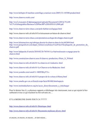 http://www.hellopro.fr/machine-centrifuge-a-tamiser-wsm-2005133-145500-produit.html

http://www.chanvre.oxatis.com/

http://ww2.eivp-paris.fr/dptmanagement/uploads/Documents%20t%C3%A9l
%C3%A9chargeables/Business%20Plan/BP%20SATIVA%2008.pdf

http://www.chanvre-terre-chaux.com/pole-habitat-ecologique.html

http://www.chanvre-info.ch/info/fr/Un-lotissement-en-beton-de-chanvre.html

http://www.chanvre-terre-chaux.com/prestation-ecologie/developpe-chanvre.pdf

http://www.lelotenaction.org/rubrique,dossier-le-chanvre-dans-le-lot,442484.html
http://www.perigordvert.com/depot_fichiers/creafrance/UserFiles/File/plaquette_de_promotion_du_
chanvre.pdf

http://www.ladepeche.fr/article/2010/02/26/785541-Le-Sud-toulousain-s-engage-pour-le-
chanvre.html

http://www.construction-chanvre.asso.fr/chanvre,-production,-filiere_fr_50.html

http://www.chanvre-info.ch/info/fr/-Le-chanvre-et-l-industrie-.html

http://www.chanvre-info.ch/info/fr/-Le-Chanvre-et-la-Medecine-.html

http://www.youtube.com/watch?v=8BTFR6yYV-s

http://www.chanvre-info.ch/info/fr/A-propos-de-la-voiture-d-Henry.html

http://www.omafra.gov.on.ca/french/crops/facts/00-068.htm#aspects

http://www.institutduchanvre.org/itc/acces_direct/documents_a_telecharger

Pour le dernier lien il y a plusieurs rapports a télécharger très interressant, tout ce qui rejoint le bio-
carburant et tous ce qui touchent les bio-solvants etc....


ET LA MEDECINE DANS TOUT CA ???????


http://www.chanvre-info.ch/info/fr/-Dietetique-.html

http://www.chanvre-info.ch/info/fr/-Documents-medicaux-divers-.html


et encore, et encore, et encore....et tant mieux...
 