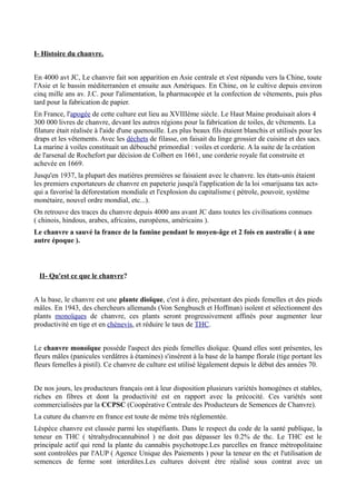 I- Histoire du chanvre.


En 4000 avt JC, Le chanvre fait son apparition en Asie centrale et s'est répandu vers la Chine, toute
l'Asie et le bassin méditerranéen et ensuite aux Amériques. En Chine, on le cultive depuis environ
cinq mille ans av. J.C. pour l'alimentation, la pharmacopée et la confection de vêtements, puis plus
tard pour la fabrication de papier.
En France, l'apogée de cette culture eut lieu au XVIIIème siècle. Le Haut Maine produisait alors 4
300 000 livres de chanvre, devant les autres régions pour la fabrication de toiles, de vêtements. La
filature était réalisée à l'aide d'une quenouille. Les plus beaux fils étaient blanchis et utilisés pour les
draps et les vêtements. Avec les déchets de filasse, on faisait du linge grossier de cuisine et des sacs.
La marine à voiles constituait un débouché primordial : voiles et corderie. A la suite de la création
de l'arsenal de Rochefort par décision de Colbert en 1661, une corderie royale fut construite et
achevée en 1669.
Jusqu'en 1937, la plupart des matiéres premiéres se faisaient avec le chanvre. les états-unis étaient
les premiers exportateurs de chanvre en papeterie jusqu'à l'application de la loi «marijuana tax act»
qui a favorisé la déforestation mondiale et l'explosion du capitalisme ( pétrole, pouvoir, systéme
monétaire, nouvel ordre mondial, etc...).
On retrouve des traces du chanvre depuis 4000 ans avant JC dans toutes les civilisations connues
( chinois, hindous, arabes, africains, européens, américains ).
Le chanvre a sauvé la france de la famine pendant le moyen-âge et 2 fois en australie ( à une
autre époque ).



  II- Qu'est ce que le chanvre?


A la base, le chanvre est une plante dioïque, c'est à dire, présentant des pieds femelles et des pieds
mâles. En 1943, des chercheurs allemands (Von Sengbusch et Hoffman) isolent et sélectionnent des
plants monoïques de chanvre, ces plants seront progressivement affinés pour augmenter leur
productivité en tige et en chènevis, et réduire le taux de THC.


Le chanvre monoïque possède l'aspect des pieds femelles dioïque. Quand elles sont présentes, les
fleurs mâles (panicules verdâtres à étamines) s'insérent à la base de la hampe florale (tige portant les
fleurs femelles à pistil). Ce chanvre de culture est utilisé légalement depuis le début des années 70.


De nos jours, les producteurs français ont à leur disposition plusieurs variétés homogènes et stables,
riches en fibres et dont la productivité est en rapport avec la précocité. Ces variétés sont
commercialisées par la CCPSC (Coopérative Centrale des Producteurs de Semences de Chanvre).
La cuture du chanvre en france est toute de méme très réglementée.
Léspéce chanvre est classée parmi les stupéfiants. Dans le respect du code de la santé publique, la
teneur en THC ( tétrahydrocannabinol ) ne doit pas dépasser les 0.2% de thc. Le THC est le
principale actif qui rend la plante du cannabis psychotrope.Les parcelles en france métropolitaine
sont controlées par l'AUP ( Agence Unique des Paiements ) pour la teneur en thc et l'utilisation de
semences de ferme sont interdites.Les cultures doivent étre réalisé sous contrat avec un
 