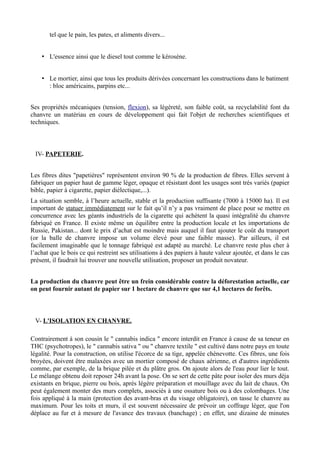 tel que le pain, les pates, et aliments divers...


    • L'essence ainsi que le diesel tout comme le kéroséne.


    • Le mortier, ainsi que tous les produits dérivées concernant les constructions dans le batiment
      : bloc américains, parpins etc...


Ses propriétés mécaniques (tension, flexion), sa légèreté, son faible coût, sa recyclabilité font du
chanvre un matériau en cours de développement qui fait l'objet de recherches scientifiques et
techniques.



 IV- PAPETERIE.


Les fibres dites "papetières" représentent environ 90 % de la production de fibres. Elles servent à
fabriquer un papier haut de gamme léger, opaque et résistant dont les usages sont trés variés (papier
bible, papier à cigarette, papier diélectique,...).
La situation semble, à l’heure actuelle, stable et la production suffisante (7000 à 15000 ha). Il est
important de statuer immédiatement sur le fait qu’il n’y a pas vraiment de place pour se mettre en
concurrence avec les géants industriels de la cigarette qui achètent la quasi intégralité du chanvre
fabriqué en France. Il existe même un équilibre entre la production locale et les importations de
Russie, Pakistan... dont le prix d’achat est moindre mais auquel il faut ajouter le coût du transport
(or la balle de chanvre impose un volume élevé pour une faible masse). Par ailleurs, il est
facilement imaginable que le tonnage fabriqué est adapté au marché. Le chanvre reste plus cher à
l’achat que le bois ce qui restreint ses utilisations à des papiers à haute valeur ajoutée, et dans le cas
présent, il faudrait lui trouver une nouvelle utilisation, proposer un produit novateur.


La production du chanvre peut être un frein considérable contre la déforestation actuelle, car
on peut fournir autant de papier sur 1 hectare de chanvre que sur 4,1 hectares de forêts.



 V- L'ISOLATION EN CHANVRE.

Contrairement à son cousin le " cannabis indica " encore interdit en France à cause de sa teneur en
THC (psychotropes), le " cannabis sativa " ou " chanvre textile " est cultivé dans notre pays en toute
légalité. Pour la construction, on utilise l'écorce de sa tige, appelée chènevotte. Ces fibres, une fois
broyées, doivent être malaxées avec un mortier composé de chaux aérienne, et d'autres ingrédients
comme, par exemple, de la brique pilée et du plâtre gros. On ajoute alors de l'eau pour lier le tout.
Le mélange obtenu doit reposer 24h avant la pose. On se sert de cette pâte pour isoler des murs déja
existants en brique, pierre ou bois, après légère préparation et mouillage avec du lait de chaux. On
peut également monter des murs complets, associés à une ossature bois ou à des colombages. Une
fois appliqué à la main (protection des avant-bras et du visage obligatoire), on tasse le chanvre au
maximum. Pour les toits et murs, il est souvent nécessaire de prévoir un coffrage léger, que l'on
déplace au fur et à mesure de l'avance des travaux (banchage) ; en effet, une dizaine de minutes
 