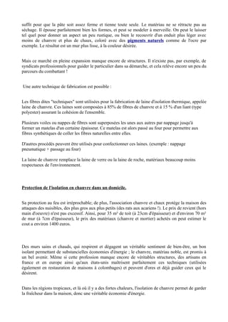 suffit pour que la pâte soit assez ferme et tienne toute seule. Le matériau ne se rétracte pas au
séchage. Il épouse parfaitement bien les formes, et peut se modeler à merveille. On peut le laisser
tel quel pour donner un aspect un peu rustique, ou bien le recouvrir d'un enduit plus léger avec
moins de chanvre et plus de chaux, coloré avec des pigments naturels comme de l'ocre par
exemple. Le résultat est un mur plus lisse, à la couleur désirée.


Mais ce marché en pleine expansion manque encore de structures. Il n'existe pas, par exemple, de
syndicats professionnels pour guider le particulier dans sa démarche, et cela relève encore un peu du
parcours du combattant !


Une autre technique de fabrication est possible :


Les fibres dites "techniques" sont utilisées pour la fabrication de laine d'isolation thermique, appelée
laine de chanvre. Ces laines sont composées à 85% de fibres de chanvre et à 15 % d'un liant (type
polyester) assurant la cohésion de l'ensemble.

Plusieurs voiles ou nappes de fibres sont superposées les unes aux autres par nappage jusqu'à
former un matelas d'un certaine épaisseur. Ce matelas est alors passé au four pour permettre aux
fibres synthétiques de coller les fibres naturelles entre elles.

D'autres procédés peuvent être utilisés pour confectionner ces laines. (exemple : nappage
pneumatique + passage au four)

La laine de chanvre remplace la laine de verre ou la laine de roche, matériaux beaucoup moins
respectueux de l'environnement.



Protection de l'isolation en chanvre dans un domicile.


Sa protection au feu est irréprochable; de plus, l'association chanvre et chaux protège la maison des
attaques des nuisibles, des plus gros aux plus petits (des rats aux acariens !). Le prix de revient (hors
main d'oeuvre) n'est pas excessif. Ainsi, pour 35 m² de toit (à 23cm d'épaisseur) et d'environ 70 m²
de mur (à 7cm d'épaisseur), le prix des matériaux (chanvre et mortier) achetés on peut estimer le
cout a environ 1400 euros.



Des murs sains et chauds, qui respirent et dégagent un véritable sentiment de bien-être, un bon
isolant permettant de substancielles économies d'énergie ; le chanvre, matériau noble, est promis à
un bel avenir. Même si cette profession manque encore de véritables structures, des artisans en
france et en europe ainsi qu'aux états-unis maîtrisent parfaitement ces techniques (utilisées
également en restauration de maisons à colombages) et peuvent d'ores et déjà guider ceux qui le
désirent.


Dans les régions tropicaux, et là où il y a des fortes chaleurs, l'isolation de chanvre permet de garder
la fraîcheur dans la maison, donc une véritable économie d'énergie.
 