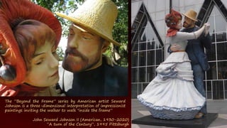 The ”Beyond the Frame” series by American artist Seward
Johnson is a three-dimensional interpretation of impressionist
paintings inviting the walker to walk "inside the frame”
John Seward Johnson II (American, 1930-2020)
“A turn of the Century”, 1995 Pittsburgh
 