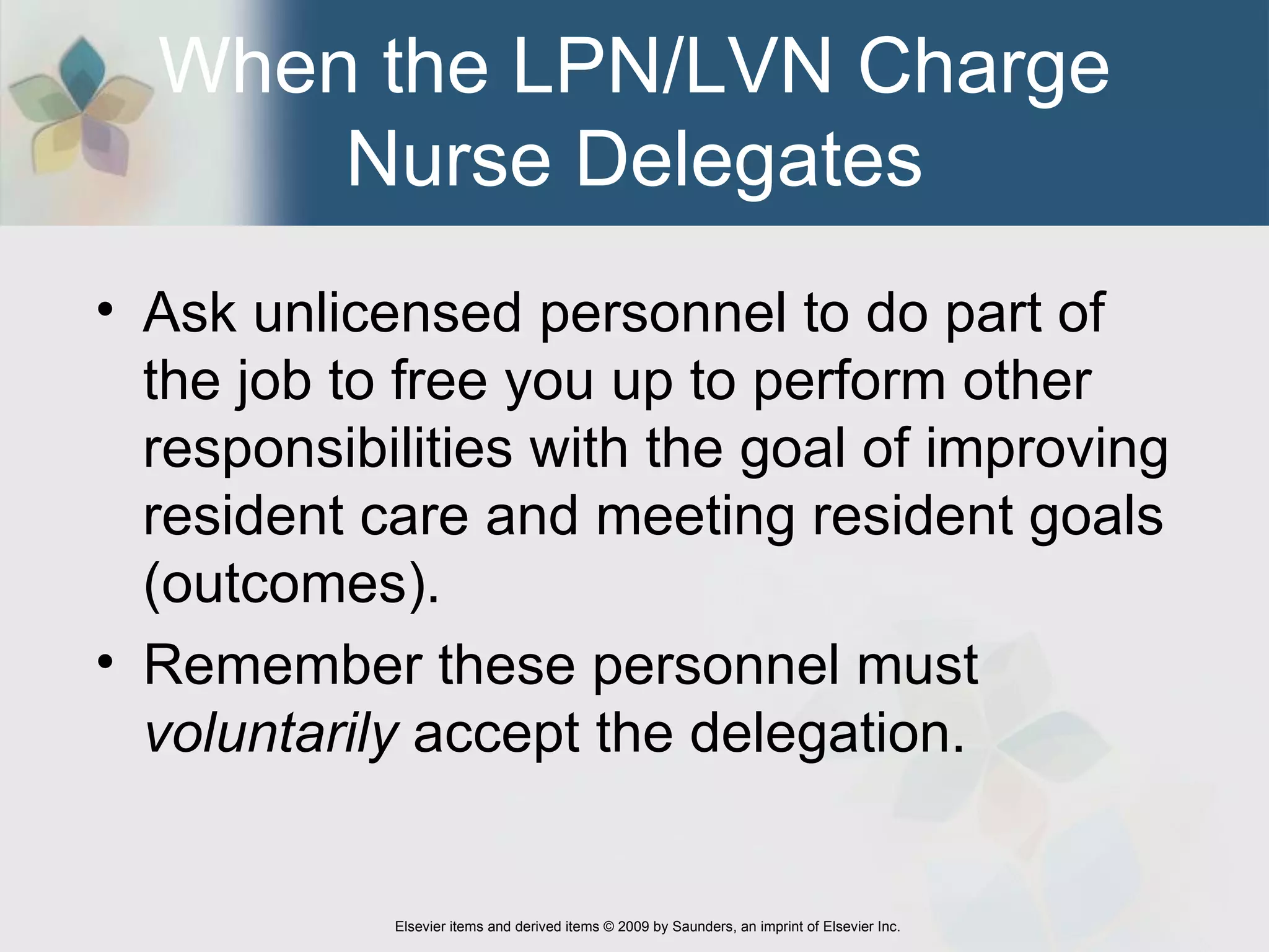 When the LPN/LVN Charge Nurse Delegates Ask unlicensed personnel to do part of the job to free you up to perform other responsibilities with the goal of improving resident care and meeting resident goals (outcomes). Remember these personnel must  voluntarily  accept the delegation. 