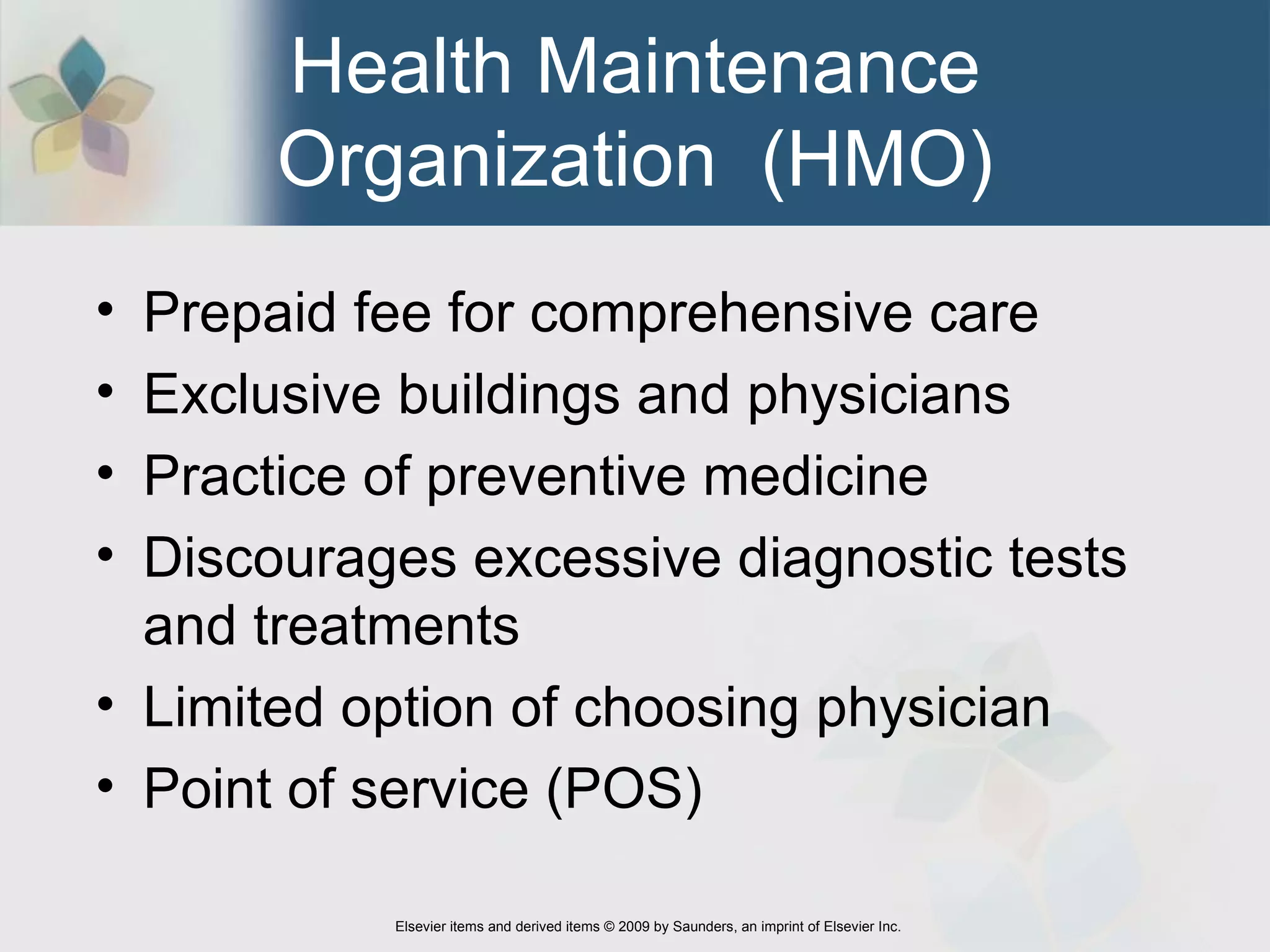 Health Maintenance Organization  (HMO) Prepaid fee for comprehensive care  Exclusive buildings and physicians  Practice of preventive medicine  Discourages excessive diagnostic tests and treatments  Limited option of choosing physician  Point of service (POS)  