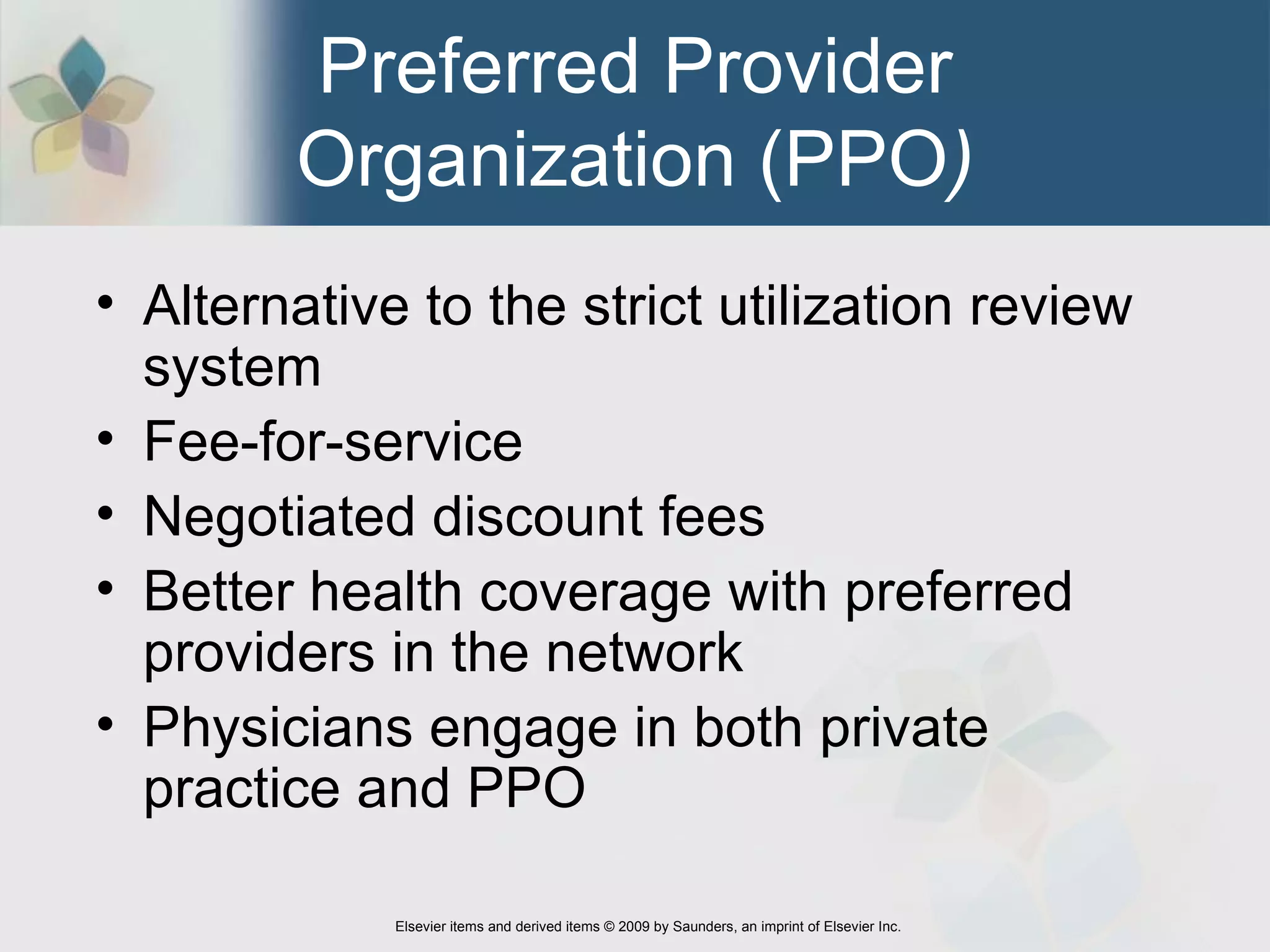 Preferred Provider Organization (PPO ) Alternative to the strict utilization review system  Fee-for-service Negotiated discount fees Better health coverage with preferred providers in the network  Physicians engage in both private practice and PPO 