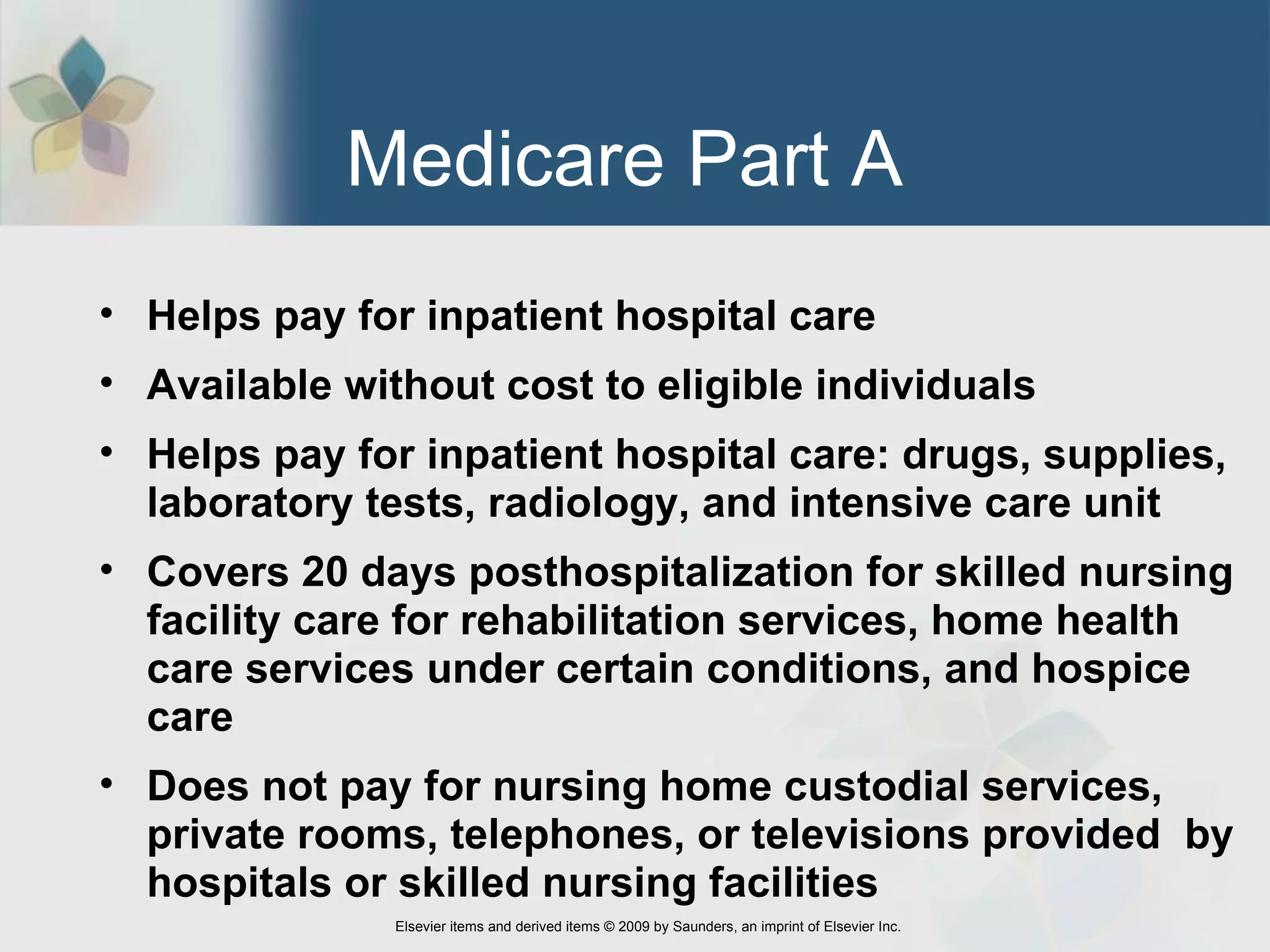 Medicare Part A  Helps pay for inpatient hospital care Available without cost to eligible individuals Helps pay for inpatient hospital care: drugs, supplies, laboratory tests, radiology, and intensive care unit Covers 20 days posthospitalization for skilled nursing facility care for rehabilitation services, home health care services under certain conditions, and hospice care Does not pay for nursing home custodial services,  private rooms, telephones, or televisions provided  by hospitals or skilled nursing facilities 